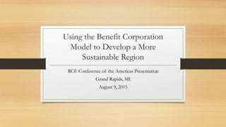 Using the Benefit Corporation
Model to Develop a More
Sustainable Region
RCE Conference of the Americas Presentation
Grand Rapids, MI
August 9, 2015
 