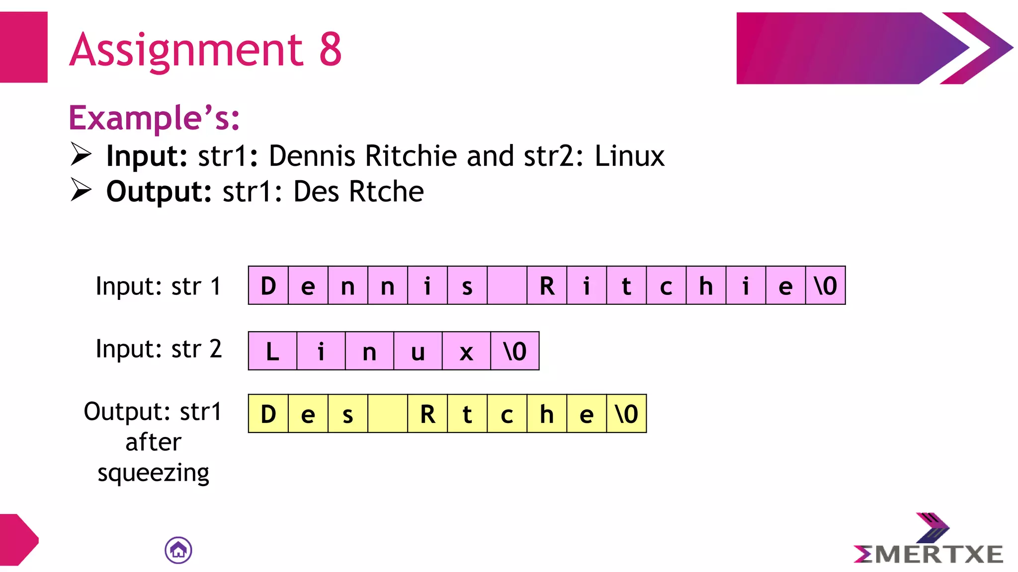 Assignment 8
Example’s:
 Input: str1: Dennis Ritchie and str2: Linux
 Output: str1: Des Rtche
D e n n i s R i t c h i e 0
Input: str 1
L i n u x 0
Input: str 2
D e s R t c h e 0
Output: str1
after
squeezing
 