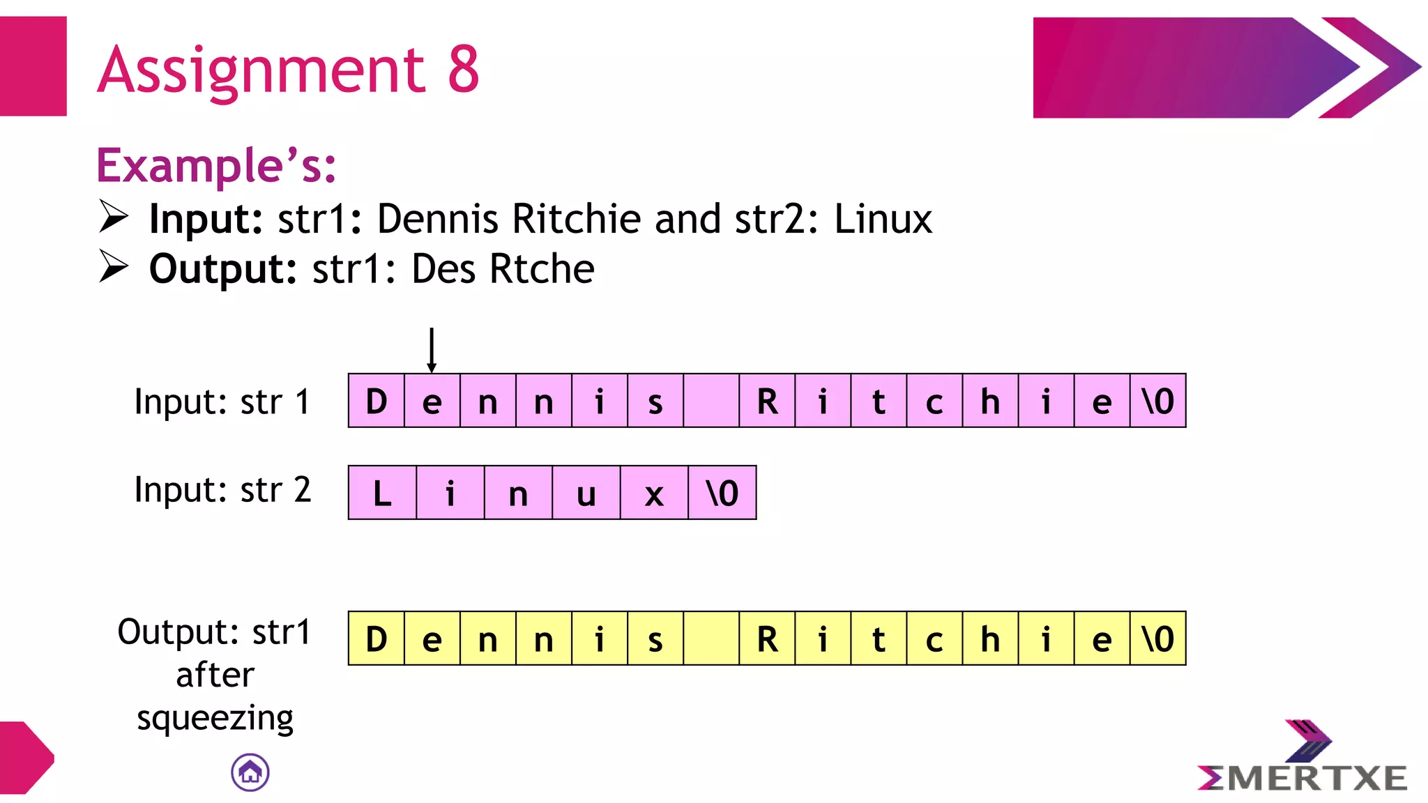 Assignment 8
Example’s:
 Input: str1: Dennis Ritchie and str2: Linux
 Output: str1: Des Rtche
D e n n i s R i t c h i e 0
Input: str 1
L i n u x 0
Input: str 2
Output: str1
after
squeezing
D e n n i s R i t c h i e 0
 