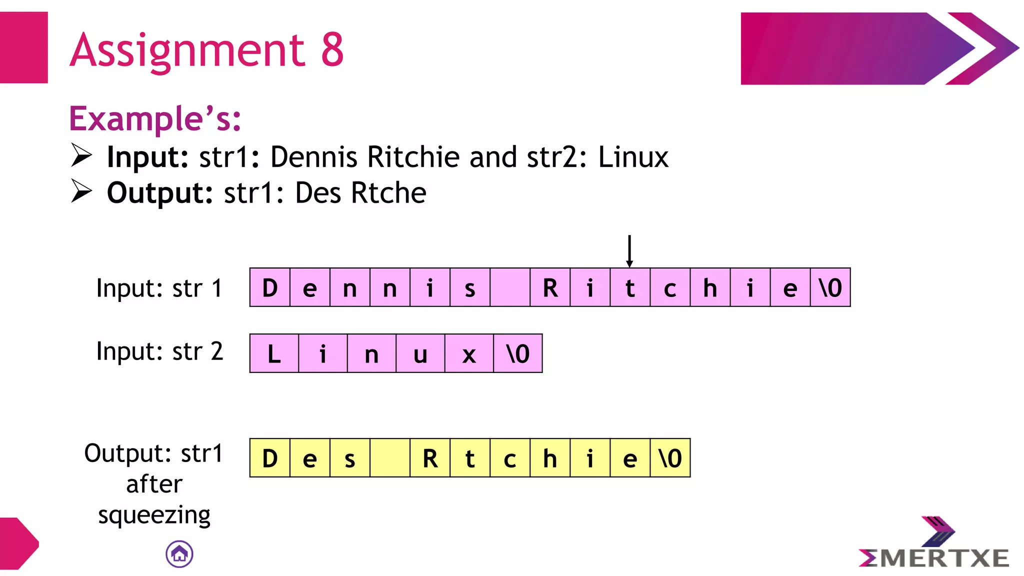 Assignment 8
Example’s:
 Input: str1: Dennis Ritchie and str2: Linux
 Output: str1: Des Rtche
D e n n i s R i t c h i e 0
Input: str 1
L i n u x 0
Input: str 2
Output: str1
after
squeezing
D e s R t c h i e 0
 