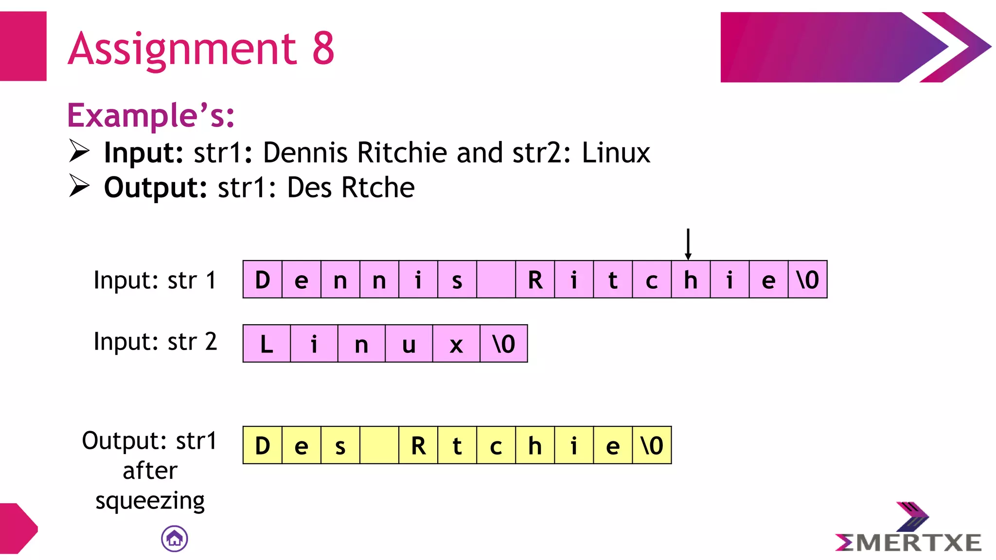Assignment 8
Example’s:
 Input: str1: Dennis Ritchie and str2: Linux
 Output: str1: Des Rtche
D e n n i s R i t c h i e 0
Input: str 1
L i n u x 0
Input: str 2
Output: str1
after
squeezing
D e s R t c h i e 0
 