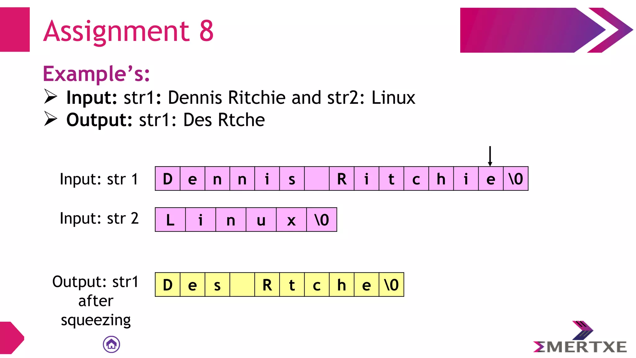 Assignment 8
Example’s:
 Input: str1: Dennis Ritchie and str2: Linux
 Output: str1: Des Rtche
D e n n i s R i t c h i e 0
Input: str 1
L i n u x 0
Input: str 2
Output: str1
after
squeezing
D e s R t c h e 0
 