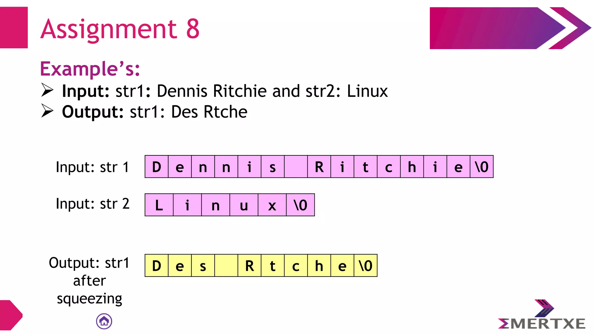 Assignment 8
Example’s:
 Input: str1: Dennis Ritchie and str2: Linux
 Output: str1: Des Rtche
D e n n i s R i t c h i e 0
Input: str 1
L i n u x 0
Input: str 2
Output: str1
after
squeezing
D e s R t c h e 0
 
