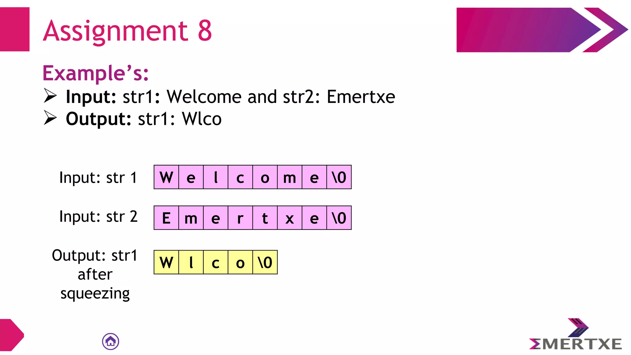 Assignment 8
Example’s:
 Input: str1: Welcome and str2: Emertxe
 Output: str1: Wlco
W e l c o m e 0
Input: str 1
E m e r t x e 0
Input: str 2
Output: str1
after
squeezing
W l c o 0
 