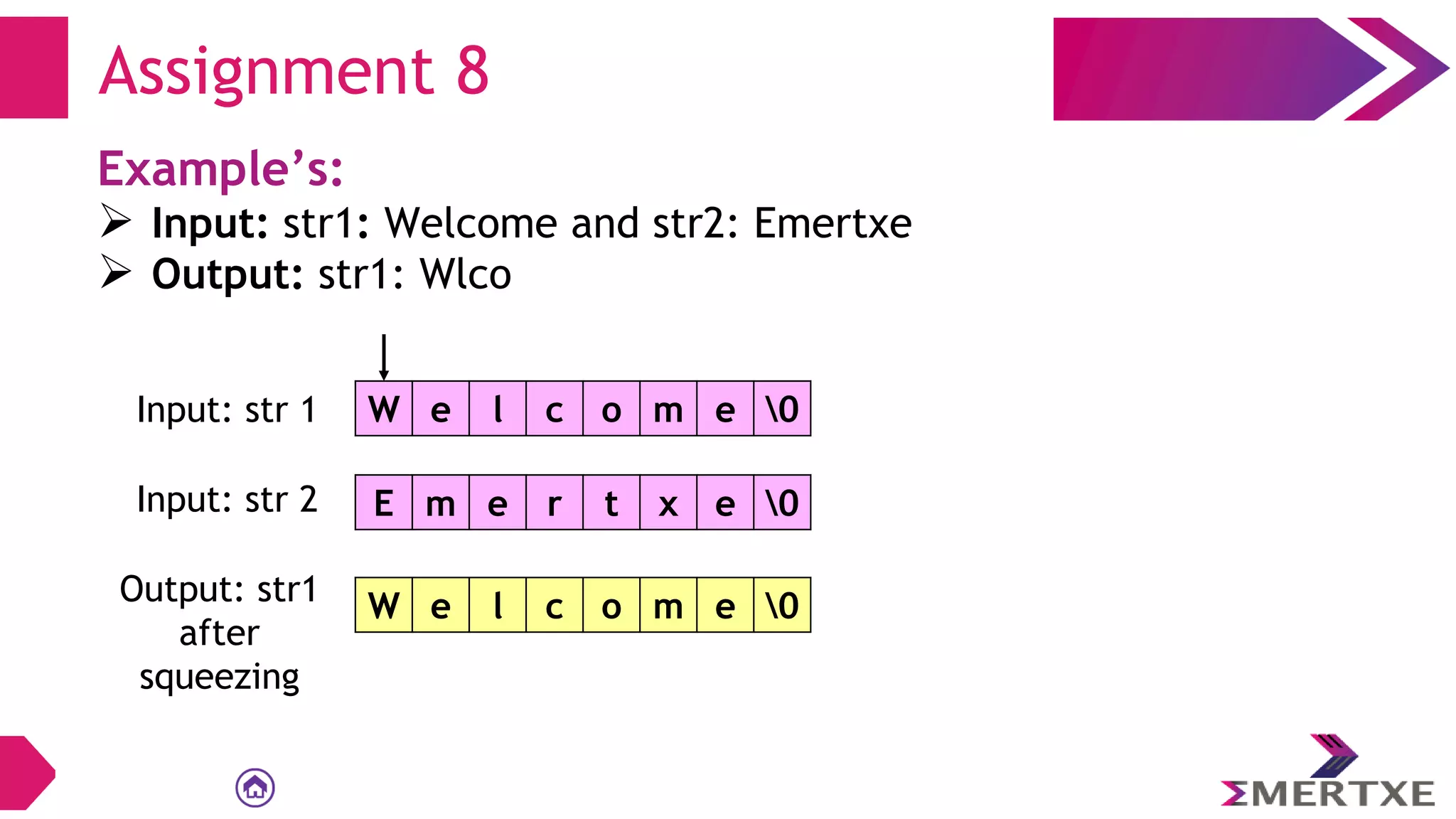 Assignment 8
Example’s:
 Input: str1: Welcome and str2: Emertxe
 Output: str1: Wlco
W e l c o m e 0
Input: str 1
E m e r t x e 0
Input: str 2
Output: str1
after
squeezing
W e l c o m e 0
 