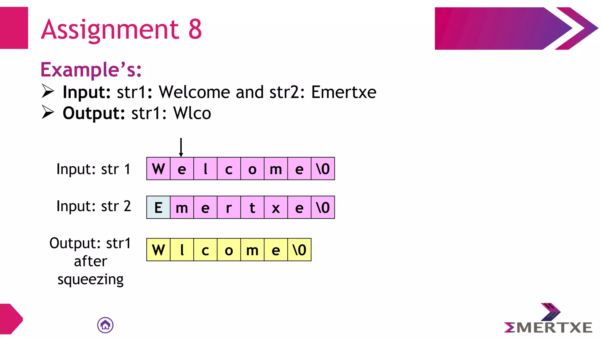 Assignment 8
Example’s:
 Input: str1: Welcome and str2: Emertxe
 Output: str1: Wlco
W e l c o m e 0
Input: str 1
E m e r t x e 0
Input: str 2
Output: str1
after
squeezing
W l c o m e 0
 