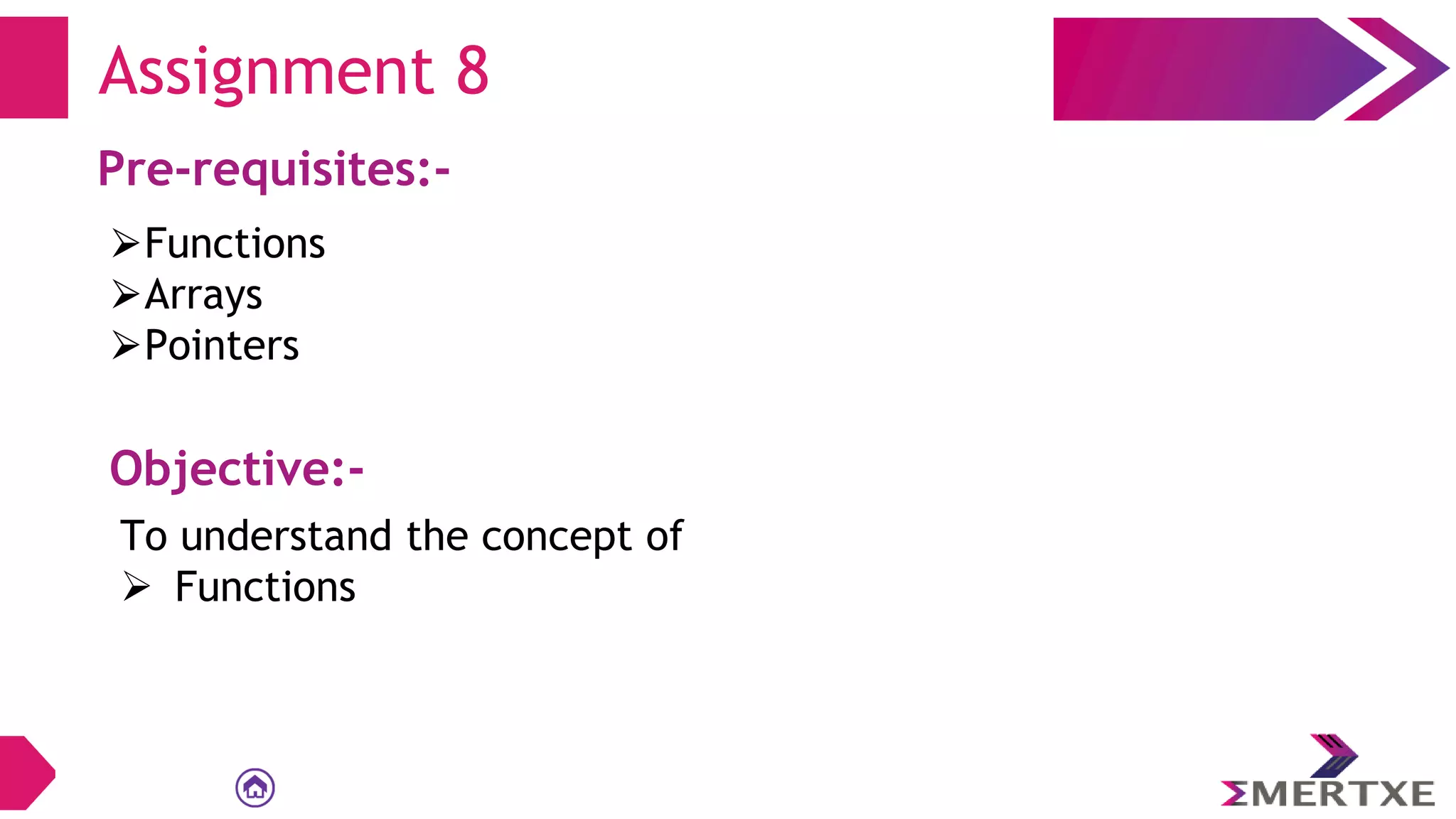 Assignment 8
Pre-requisites:-
⮚Functions
⮚Arrays
⮚Pointers
Objective:-
To understand the concept of
 Functions
 
