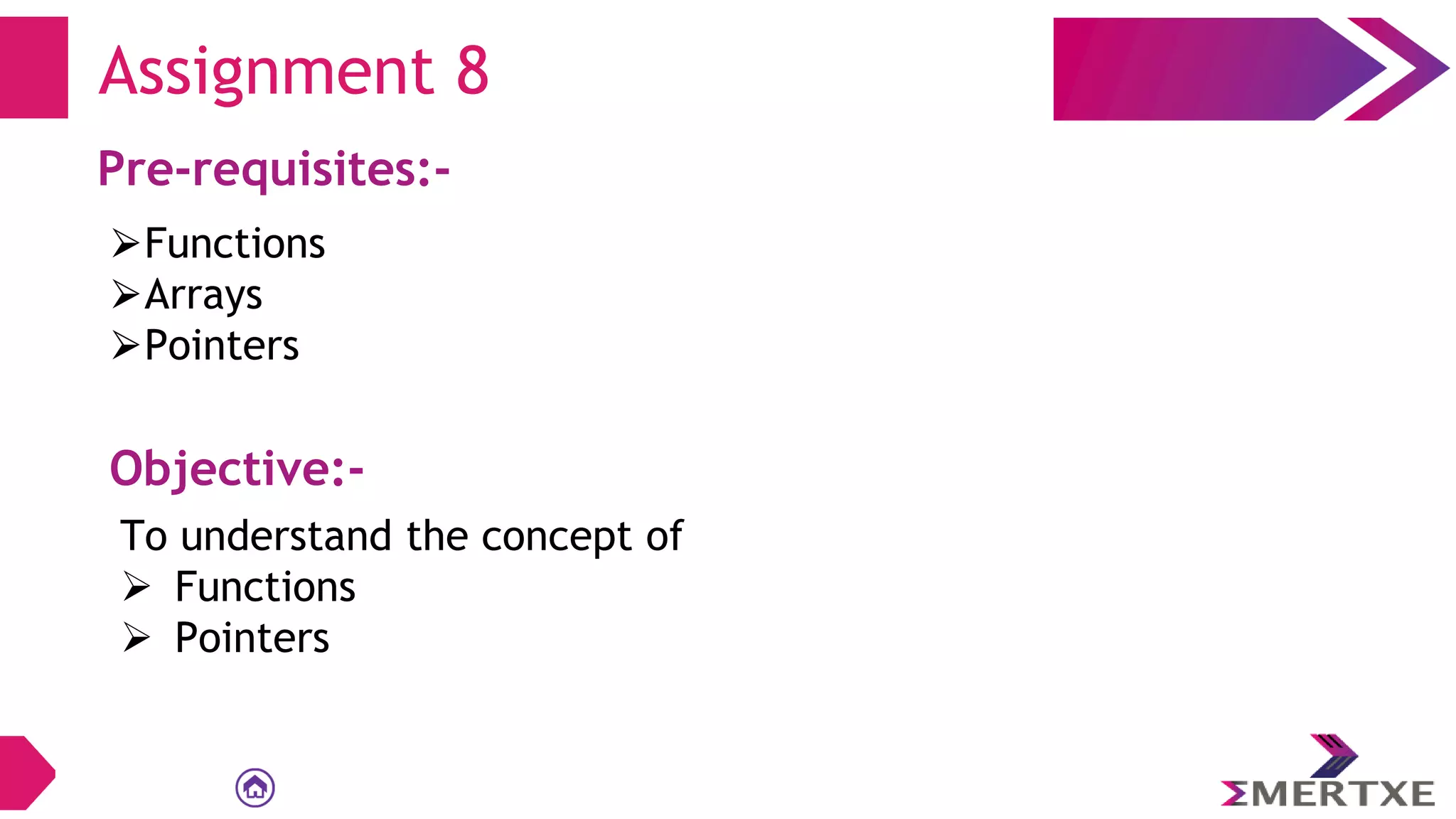 Assignment 8
Pre-requisites:-
⮚Functions
⮚Arrays
⮚Pointers
Objective:-
To understand the concept of
 Functions
 Pointers
 