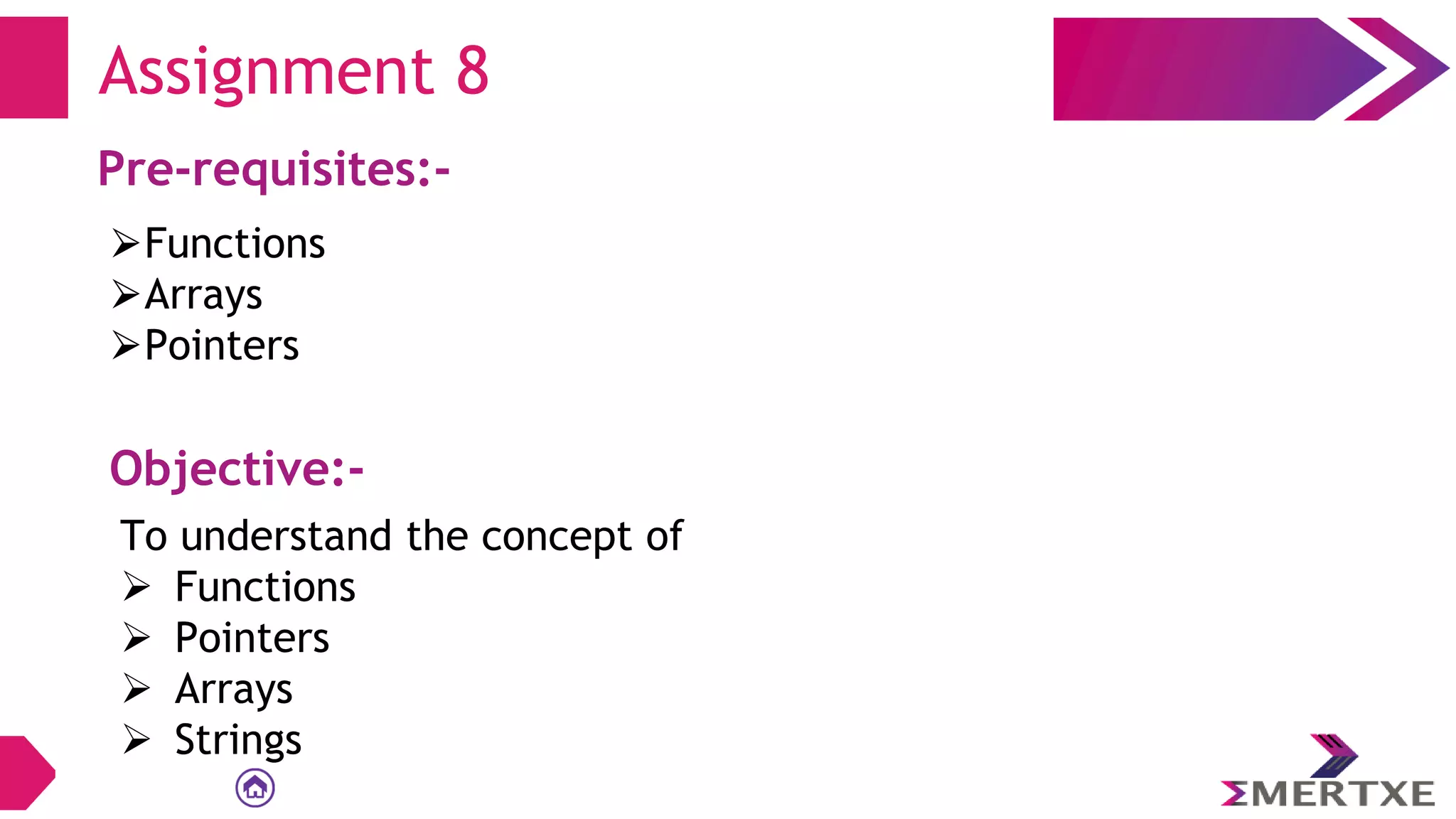 Assignment 8
Pre-requisites:-
⮚Functions
⮚Arrays
⮚Pointers
Objective:-
To understand the concept of
 Functions
 Pointers
 Arrays
 Strings
 