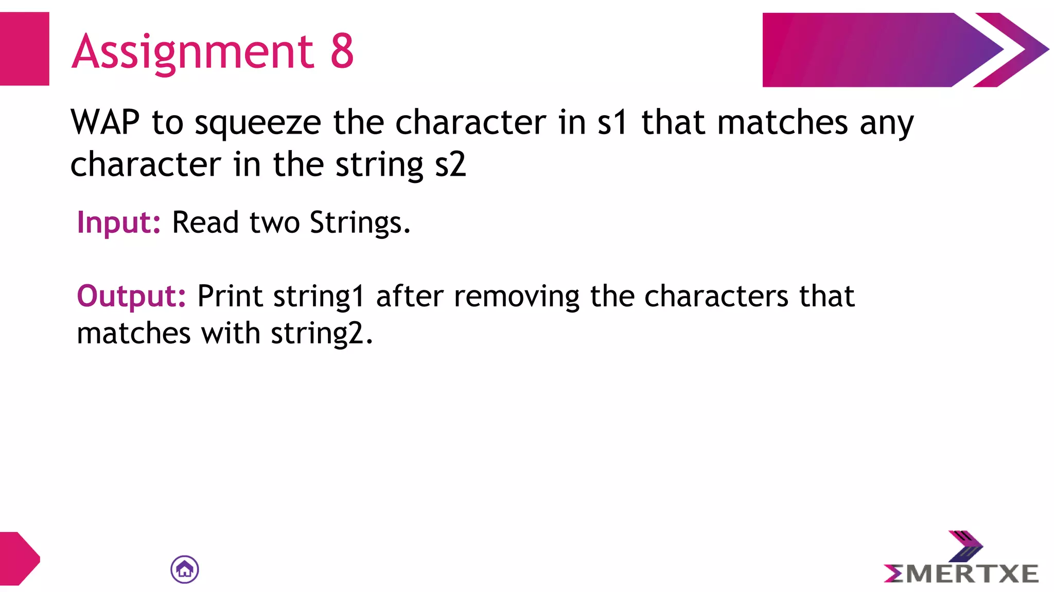 Assignment 8
WAP to squeeze the character in s1 that matches any
character in the string s2
Input: Read two Strings.
Output: Print string1 after removing the characters that
matches with string2.
 