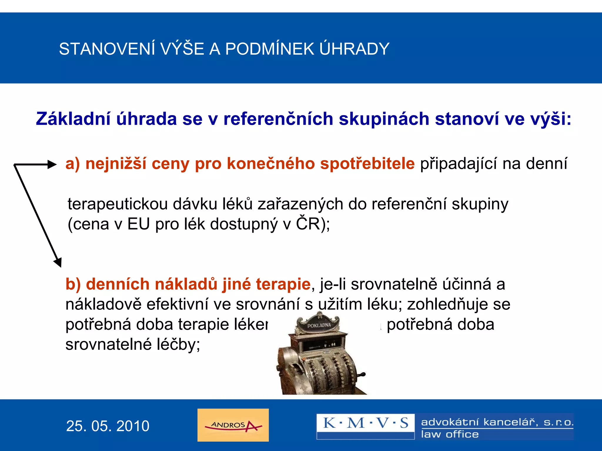 STANOVENÍ VÝŠE A PODMÍNEK ÚHRADY Základní úhrada se v referenčních skupinách stanoví ve výši: a) nejnižší ceny pro konečného spotřebitele  připadající na denní  terapeutickou dávku léků zařazených do referenční skupiny  (cena v EU pro lék dostupný v ČR); b) denních nákladů jiné terapie , je-li srovnatelně účinná a nákladově efektivní ve srovnání s užitím léku; zohledňuje se potřebná doba terapie lékem nebo PZLÚ a potřebná doba srovnatelné léčby;   25. 05. 2010 