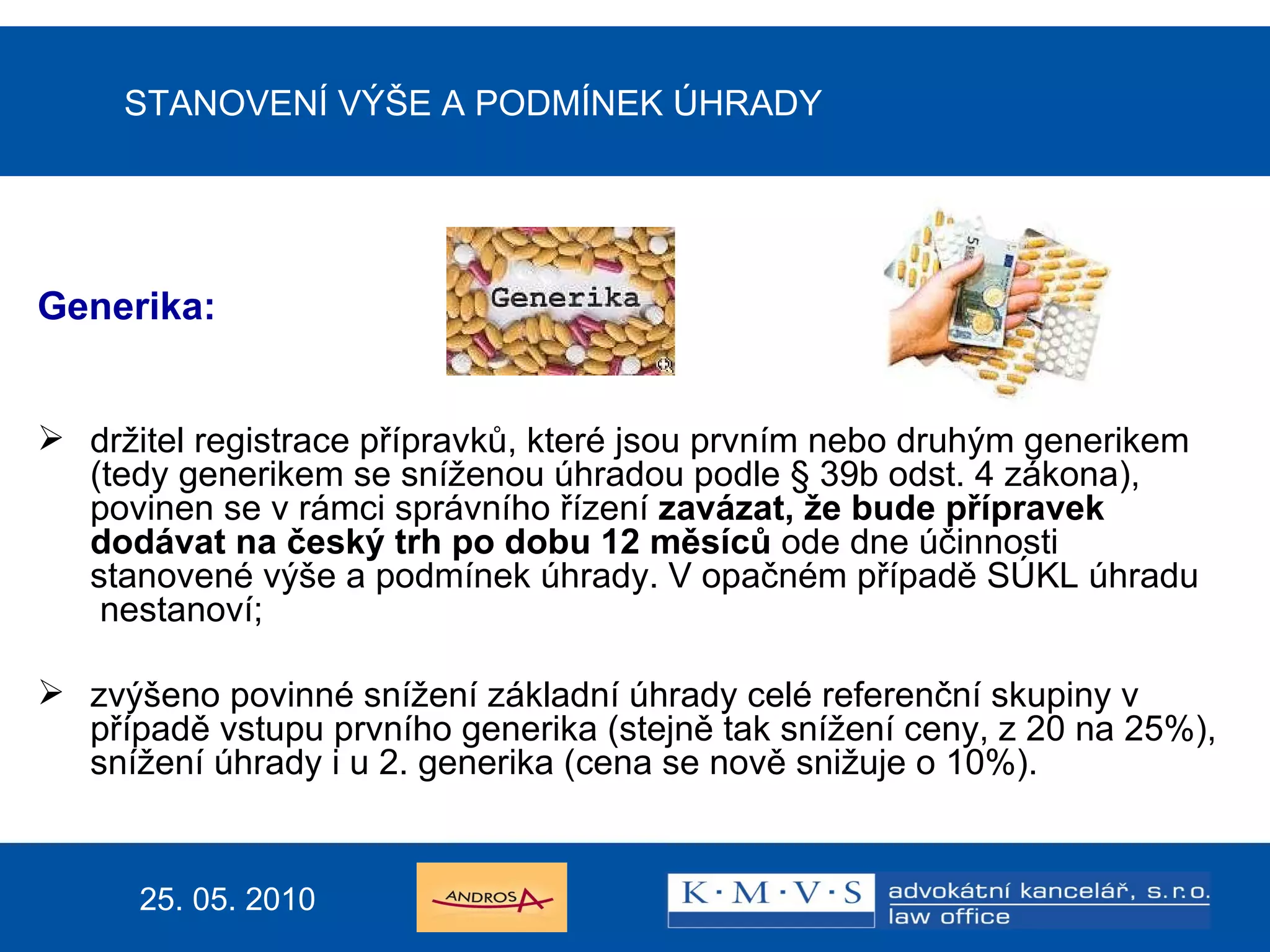 STANOVENÍ VÝŠE A PODMÍNEK ÚHRADY Generika:  držitel registrace přípravků, které jsou prvním nebo druhým generikem (tedy generikem se sníženou úhradou podle § 39b odst. 4 zákona), povinen se v rámci správního řízení  zavázat, že bude přípravek dodávat na český trh po dobu 12 měsíců  ode dne účinnosti  stanovené výše a podmínek úhrady. V opačném případě SÚKL úhradu  nestanoví;  zvýšeno povinné snížení základní úhrady celé referenční skupiny v případě vstupu prvního generika (stejně tak snížení ceny, z 20 na 25%), snížení úhrady i u 2. generika (cena se nově snižuje o 10%). 25. 05. 2010 