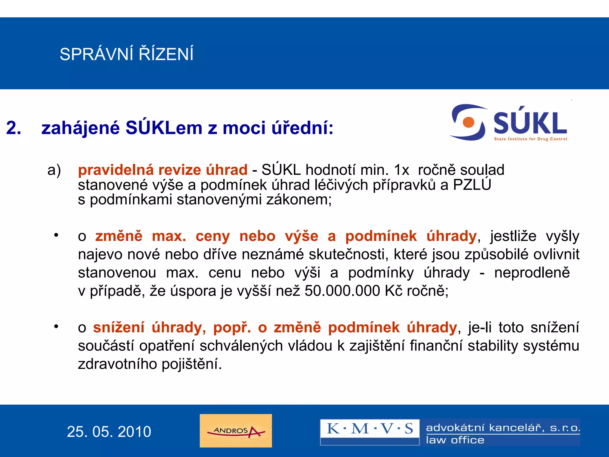 SPRÁVNÍ ŘÍZENÍ zahájené SÚKLem z moci úřední: a) pravidelná revize úhrad  - SÚKL hodnotí min. 1x  ročně soulad stanovené výše a podmínek úhrad léčivých přípravků a PZLÚ  s podmínkami stanovenými zákonem; o  změně max. ceny nebo výše a podmínek úhrady , jestliže vyšly najevo nové nebo dříve neznámé skutečnosti, které jsou způsobilé ovlivnit stanovenou max. cenu nebo výši a podmínky úhrady - neprodleně  v případě, že úspora je vyšší než 50.000.000 Kč ročně; o  snížení úhrady, popř. o změně podmínek úhrady , je-li toto snížení součástí opatření schválených vládou k zajištění finanční stability systému zdravotního pojištění. 25. 05. 2010 