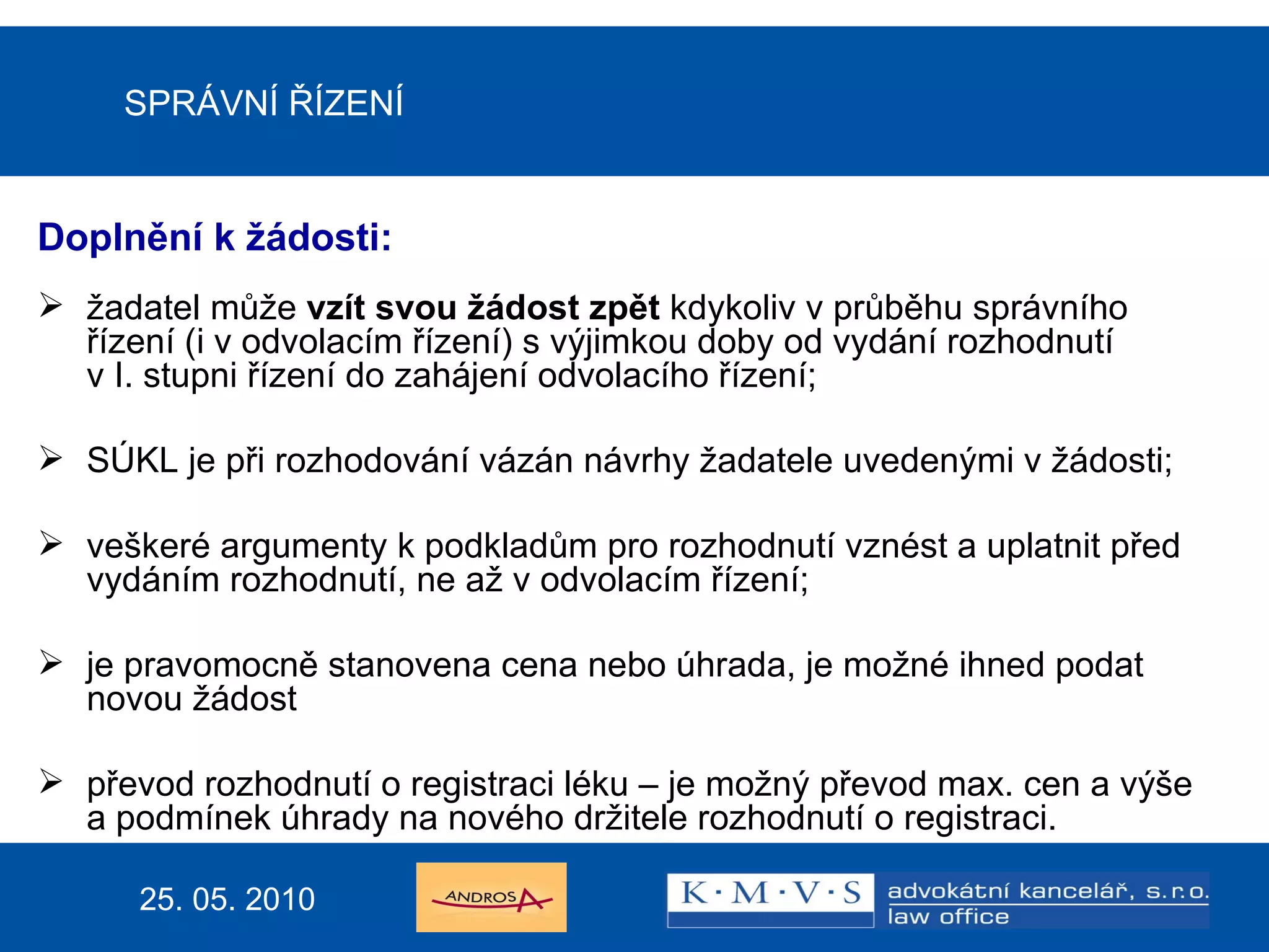 15.11.200726.dubna  2007 SPRÁVNÍ ŘÍZENÍ Doplnění k žádosti: žadatel může  vzít svou žádost zpět  kdykoliv v průběhu správního řízení (i v odvolacím řízení) s výjimkou doby od vydání rozhodnutí  v I. stupni řízení do zahájení odvolacího řízení; SÚKL je při rozhodování vázán návrhy žadatele uvedenými v žádosti; veškeré argumenty k podkladům pro rozhodnutí vznést a uplatnit před vydáním rozhodnutí, ne až v odvolacím řízení; je pravomocně stanovena cena nebo úhrada, je možné ihned podat novou žádost převod rozhodnutí o registraci léku – je možný převod max. cen a výše a podmínek úhrady na nového držitele rozhodnutí o registraci. 25. 05. 2010 