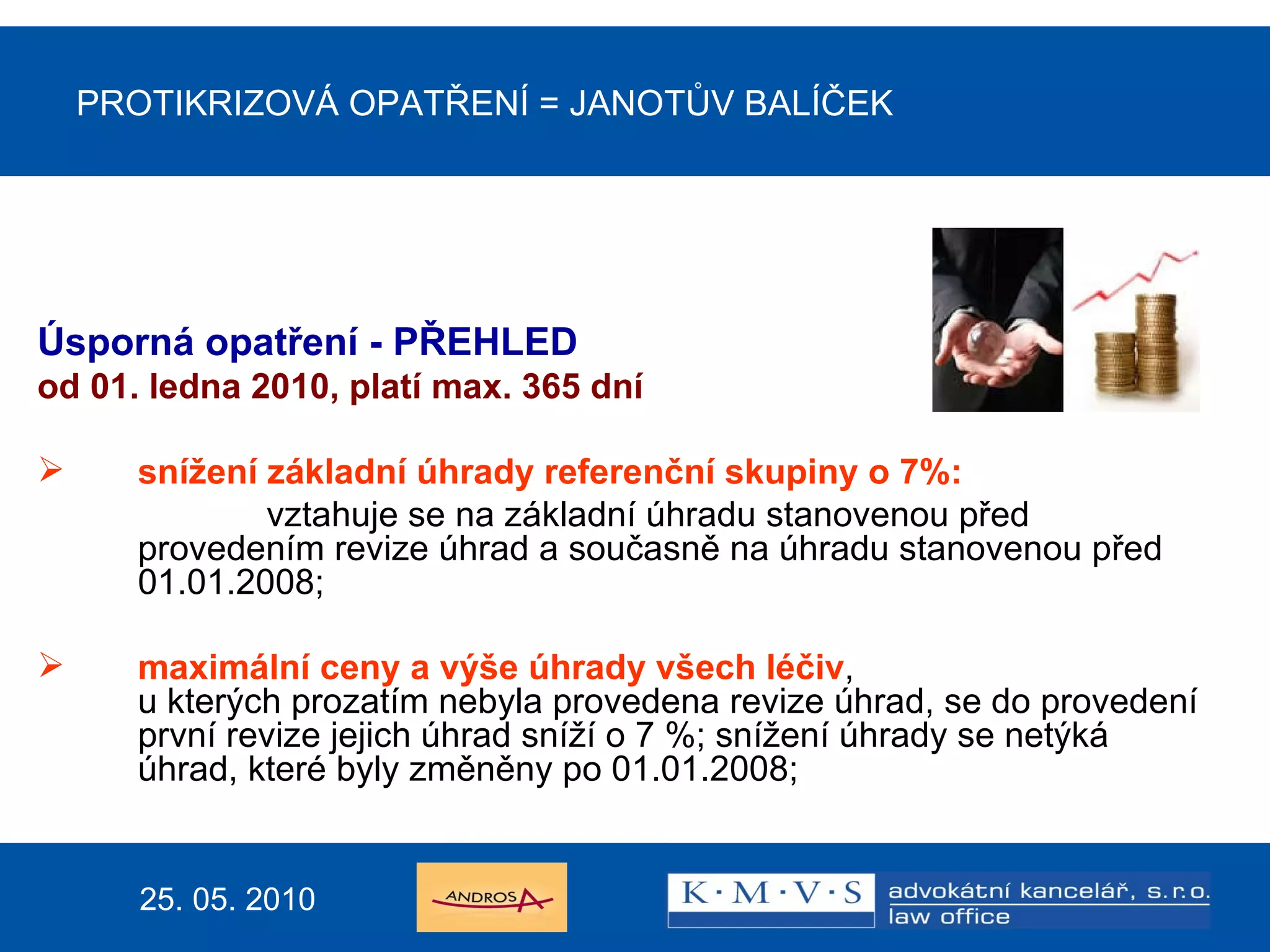 PROTIKRIZOVÁ OPATŘENÍ  =  JANOTŮV BALÍČEK Úsporná opatření - PŘEHLED od  0 1. ledna 20 10 ,  platí max. 365 dní snížení základní úhrady referenční skupiny o 7%:   vztahuje se na základní úhradu stanovenou před provedením revize úhrad a současně na úhradu stanovenou před 01.01.2008; maximální ceny a výše úhrady všech léčiv ,  u kterých prozatím nebyla provedena revize úhrad, se do provedení první revize jejich úhrad sníží o 7 %; snížení úhrady se netýká úhrad, které byly změněny po 01.01.2008;  25. 05. 2010 