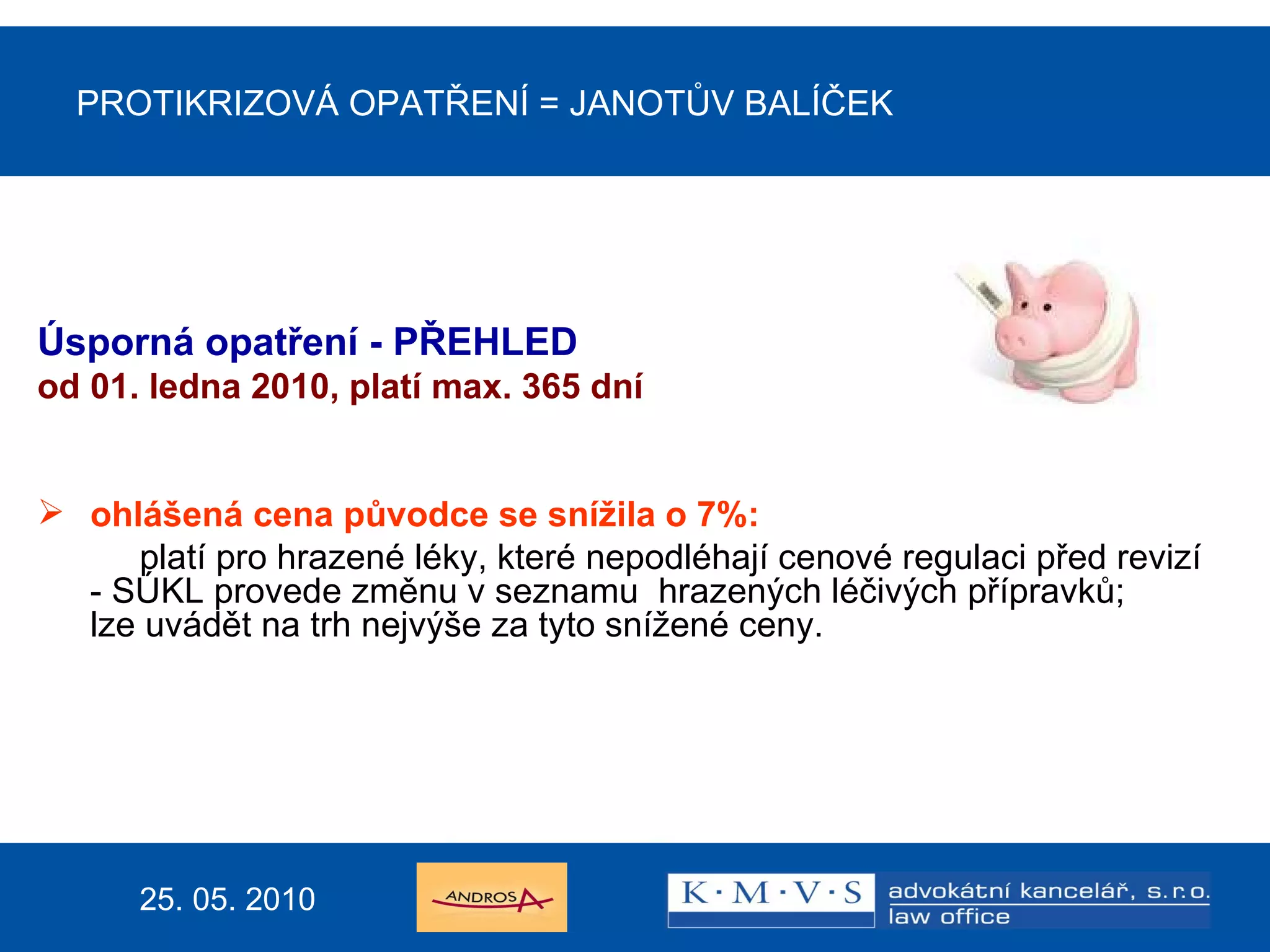 PROTIKRIZOVÁ OPATŘENÍ  =  JANOTŮV BALÍČEK Úsporná opatření - PŘEHLED od  0 1. ledna 20 10 ,  platí max. 365 dní ohlášená cena původce se snížila o 7%: platí pro hrazené léky, které nepodléhají cenové regulaci před revizí - SÚKL provede změnu v seznamu  hrazených léčivých přípravků; lze uvádět na trh nejvýše za tyto snížené ceny. 25. 05. 2010 