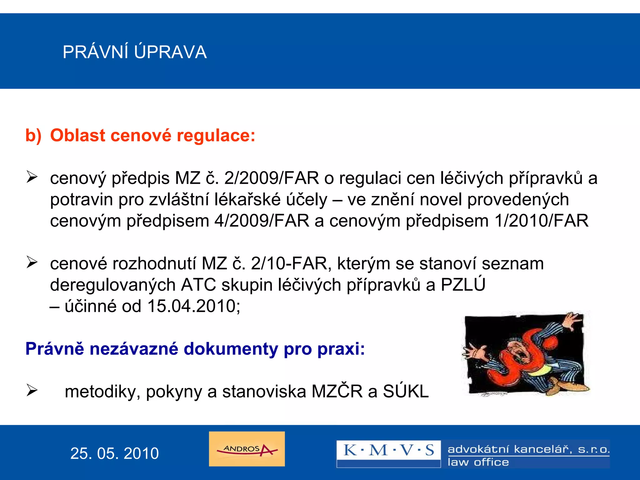 PRÁVNÍ ÚPRAVA b) Oblast cenové regulace: cenový předpis MZ č. 2/2009/FAR o regulaci cen léčivých přípravků a potravin pro zvláštní lékařské účely – ve znění novel provedených cenovým předpisem 4/2009/FAR a cenovým předpisem 1/2010/FAR  cenové rozhodnutí MZ č. 2/10-FAR, kterým se stanoví seznam deregulovaných ATC skupin léčivých přípravků a PZLÚ –  účinné od 15.04.2010; Právně nezávazné dokumenty pro praxi:  metodiky, pokyny a stanoviska MZČR a SÚKL 25. 05. 2010 