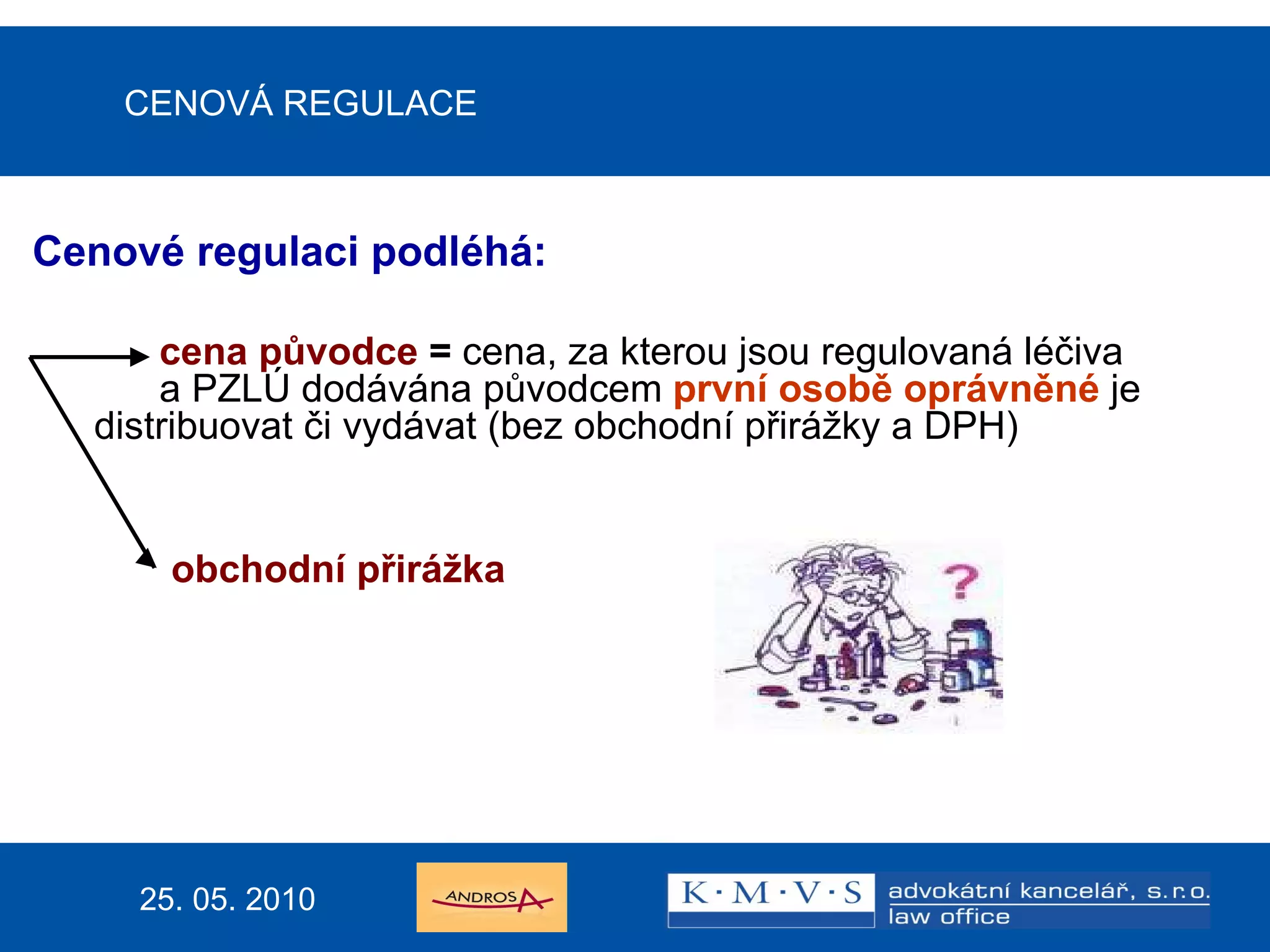 CENOVÁ REGULACE Cenové regulaci podléhá: cena původce  =  cena, za kterou jsou regulovaná léčiva  a PZLÚ dodávána původcem  první osobě oprávněné   je  distribuovat či vydávat (bez obchodní přirážky a DPH)   obchodní přirážka 25. 05. 2010 