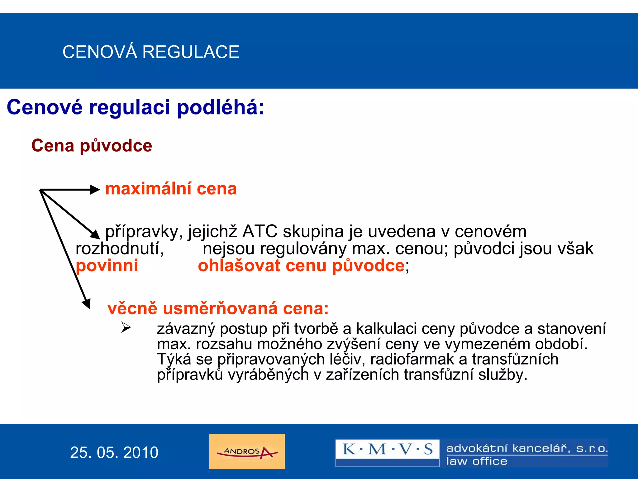 CENOVÁ REGULACE Cenové regulaci podléhá: Cena původce    maximální cena   přípravky, jejichž ATC skupina je uvedena v cenovém rozhodnutí,   nejsou regulovány max. cenou; původci jsou však  povinni  ohlašovat cenu původce ; věcně usměrňovaná cena: závazný postup při tvorbě a kalkulaci ceny původce a stanovení max. rozsahu možného zvýšení ceny ve vymezeném období. Týká se připravovaných léčiv, radiofarmak a transfůzních přípravků vyráběných v zařízeních transfůzní služby. 25. 05. 2010 