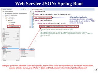 13
@SpringBootApplication
Anotação que Inicia a aplicação
Java dentro de um container WEB
embutido (tomcat)
Atenção: para mais detalhes sobre este projeto, assim como sobre as dependências do maven necessárias,
acesse o Slide: Curso Java (Parte 7) Back-end Web, disponível em https://pt.slideshare.net/
Web Service JSON: Spring Boot
 