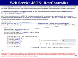14
Web Service JSON: RestController
A anotação @RestController indica que essa a classe é um controlador WEB (expõe os métodos da classe como recursos web).
Em outras palavras: faz com que esse classe fique escutando as requisições web que chegam a neste endereço localhost:8080
A diferença do @Controller é que o @RestController faz com que o valor retornado no método (return) seja enviado para o
browser no Corpo do Response HTTP.
Além disso, quando e o return for o OBJETO JAVA qualquer ou uma lista de objetos, o Spring sabe que deverá processar
(serializar) a resposta no formato JSON antes de enviar o response ao browser. Para isso, o Spring utiliza a library Jackson
JSON Processor jackson-databind, importada automaticamente pelo Spring Boot.
Obs: Se o return for apenas um valor String, o conteúdo é enviado diretamente ao browser, sem passar por qualquer pré-processamento do
Spring MVC. O Spring não tentará substituir por uma pagina jsp, isso somente ocorreria se estivéssemos usando anotação @Controller na
classe, e também não anotássemos o método com ResponseBody.
@RestController = @Controler + @ResponseBody,
por isso não é preciso anotar os métodos com @ResponseBody
 