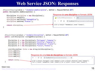 15
Saber mais:
https://howtodoinjava.com/spring-restful/spring-rest-hello-world-json-example/
Web Service JSON: Responses
Response de uma disciplina no formato JSON
Response de uma lista de disciplinas no formato JSON
 