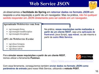 16
Web Service JSON
Já observamos a facilidade do Spring em retornar dados no formato JSON em
resposta a uma requisição a partir de um navegador. Mas na prática, não há qualquer
sentido responder em JSON diretamente para ser exibido em um navegador.
Na prática, essas requisições serão realizadas a
partir de um cliente REST, seja uma aplicação de
front-end (Java Script), app móvel, ou até mesmo a
partir de outro Web Service.
Para simular essas requisições a partir de um cliente REST,
iremos utilizar a ferramenta Postman.
Com essa ferramenta, conseguiremos também enviar dados no formato JSON como
parâmetros de entrada para nosso Web Service, utilizando o método POST.
https://www.getpostman.com/downloads/
 