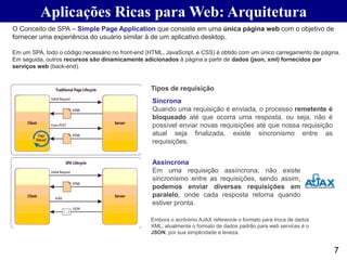 7
O Conceito de SPA – Simple Page Application que consiste em uma única página web com o objetivo de
fornecer uma experiência do usuário similar à de um aplicativo desktop.
Em um SPA, todo o código necessário no front-end (HTML, JavaScript, e CSS) é obtido com um único carregamento de página.
Em seguida, outros recursos são dinamicamente adicionados à página a partir de dados (json, xml) fornecidos por
serviços web (back-end).
Aplicações Ricas para Web: Arquitetura
Síncrona
Quando uma requisição é enviada, o processo remetente é
bloqueado até que ocorra uma resposta, ou seja, não é
possível enviar novas requisições até que nossa requisição
atual seja finalizada, existe sincronismo entre as
requisições.
Assíncrona
Em uma requisição assíncrona, não existe
sincronismo entre as requisições, sendo assim,
podemos enviar diversas requisições em
paralelo, onde cada resposta retorna quando
estiver pronta.
Tipos de requisição
Embora o acrônimo AJAX referencie o formato para troca de dados
XML, atualmente o formato de dados padrão para web services é o
JSON, por sua simplicidade e leveza.
 