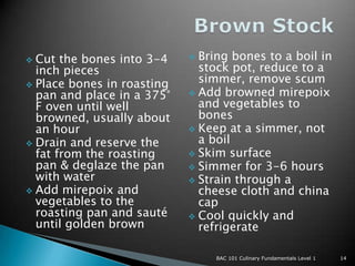  Cut the bones into 3-4     Bring bones to a boil in
  inch pieces                 stock pot, reduce to a
 Place bones in roasting
                              simmer, remove scum
  pan and place in a 375°    Add browned mirepoix
  F oven until well           and vegetables to
  browned, usually about      bones
  an hour                    Keep at a simmer, not
 Drain and reserve the       a boil
  fat from the roasting      Skim surface
  pan & deglaze the pan      Simmer for 3-6 hours
  with water                 Strain through a
 Add mirepoix and            cheese cloth and china
  vegetables to the           cap
  roasting pan and sauté     Cool quickly and
  until golden brown          refrigerate

                                 BAC 101 Culinary Fundamentals Level 1   14
 