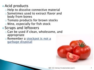  Acid   products
 o Help to dissolve connective material
 o Sometimes used to extract flavor and
   body from bones
 o Tomato products for brown stocks
 o Wine, especially for fish stock
 Scraps   and leftovers
 o Can be used if clean, wholesome, and
   appropriate
 o Remember a stockpot is not a
   garbage disposal




                              BAC 101 Culinary Fundamentals Level 1   7
 