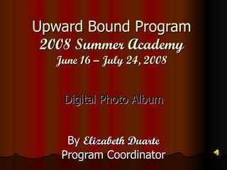 Upward Bound Program 2008 Summer Academy June 16 – July 24, 2008 Digital Photo Album By  Elizabeth Duarte Program Coordinator 