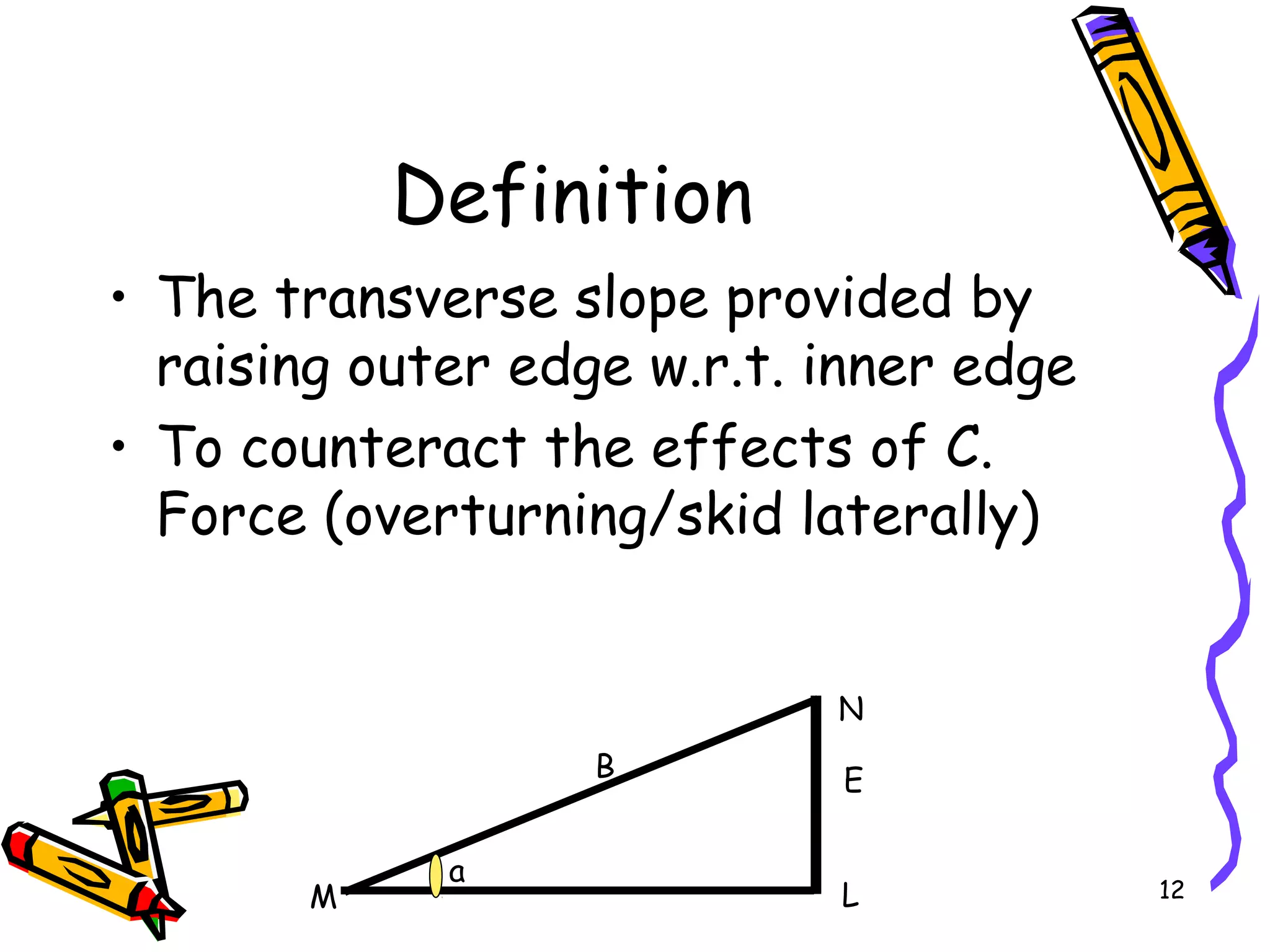 12
Definition
• The transverse slope provided by
raising outer edge w.r.t. inner edge
• To counteract the effects of C.
Force (overturning/skid laterally)
L
N
a
EB
M
 