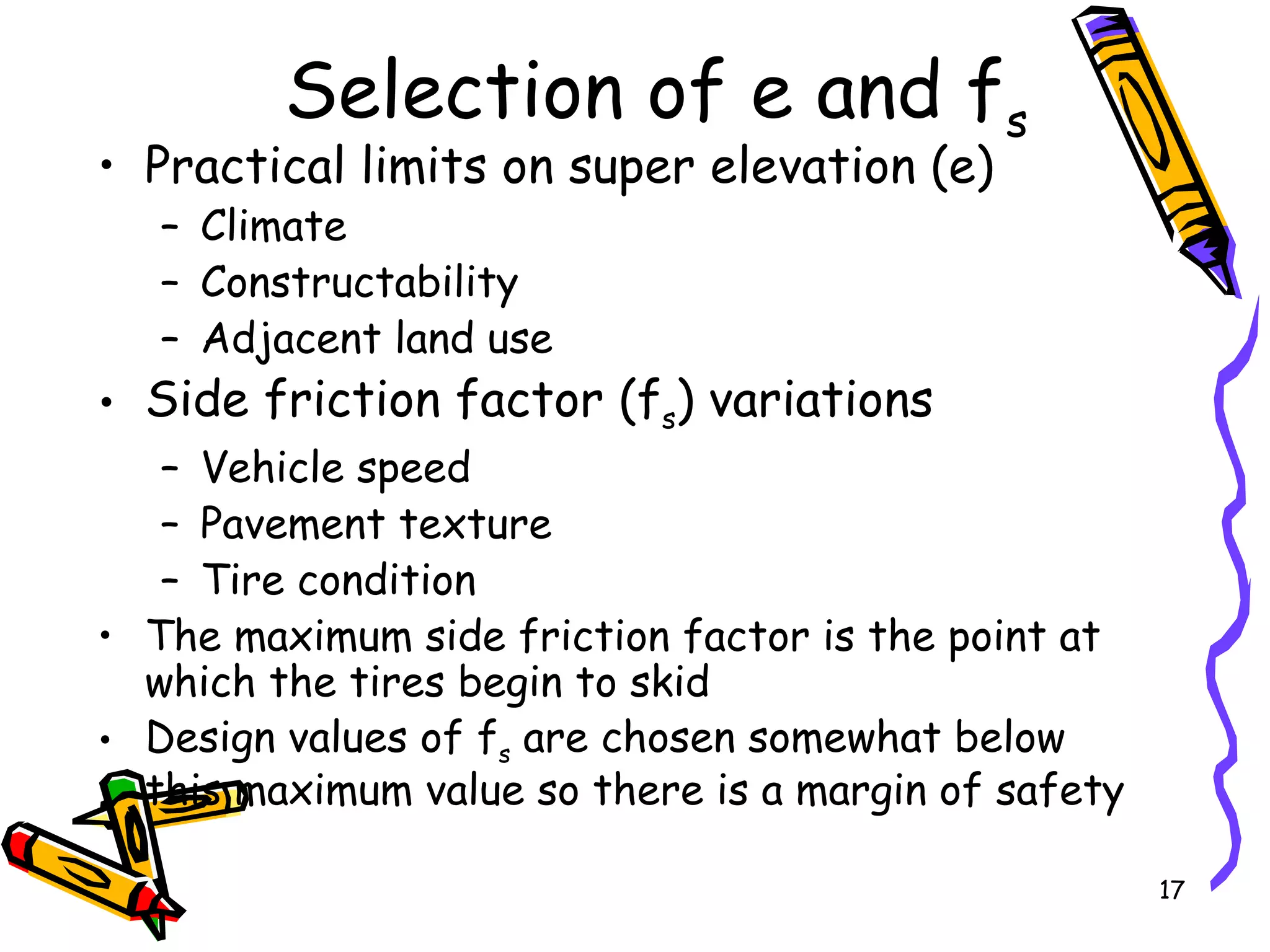 17
Selection of e and fs
• Practical limits on super elevation (e)
– Climate
– Constructability
– Adjacent land use
• Side friction factor (fs) variations
– Vehicle speed
– Pavement texture
– Tire condition
• The maximum side friction factor is the point at
which the tires begin to skid
• Design values of fs are chosen somewhat below
this maximum value so there is a margin of safety
 