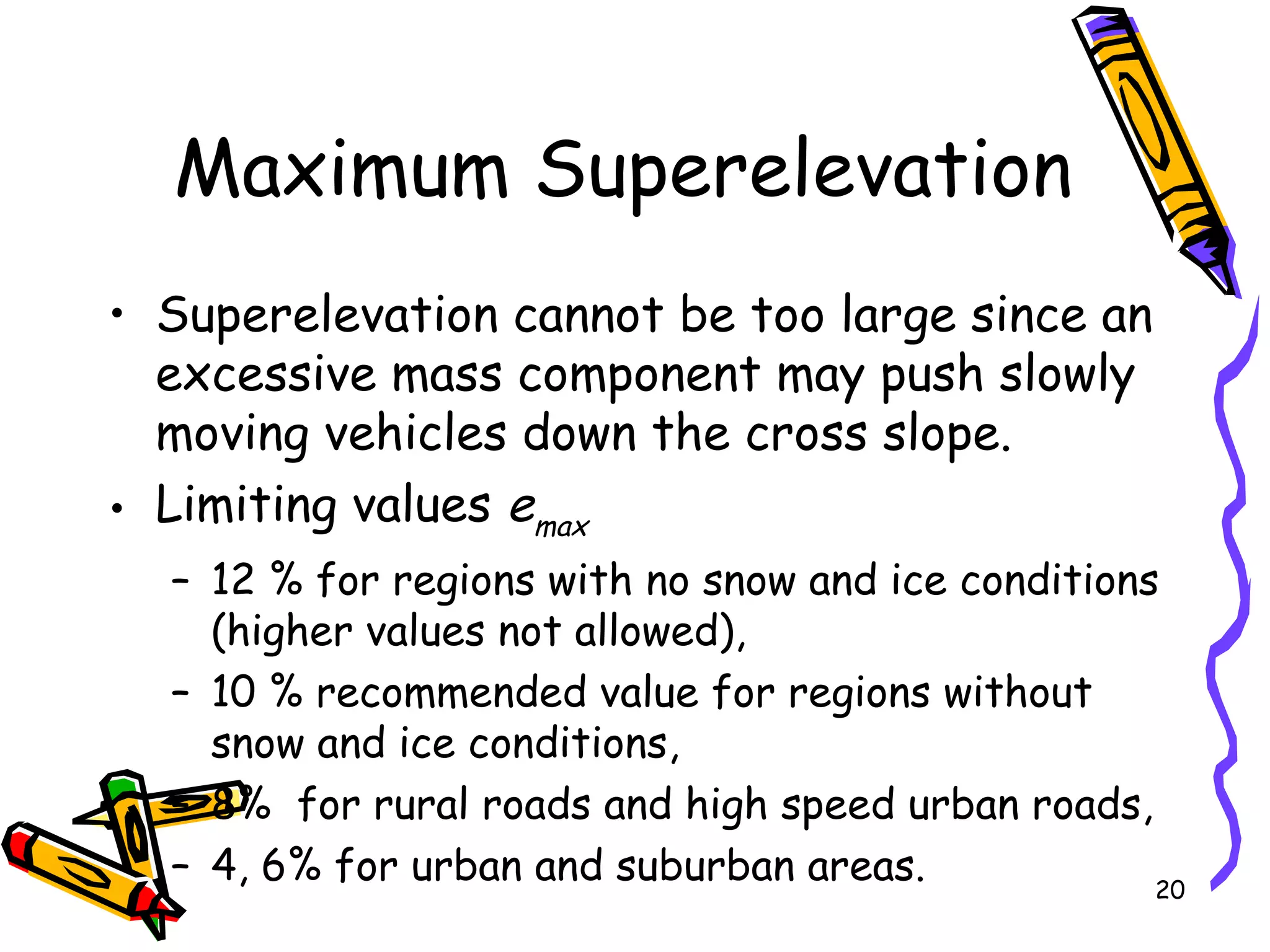 20
Maximum Superelevation
• Superelevation cannot be too large since an
excessive mass component may push slowly
moving vehicles down the cross slope.
• Limiting values emax
– 12 % for regions with no snow and ice conditions
(higher values not allowed),
– 10 % recommended value for regions without
snow and ice conditions,
– 8% for rural roads and high speed urban roads,
– 4, 6% for urban and suburban areas.
 