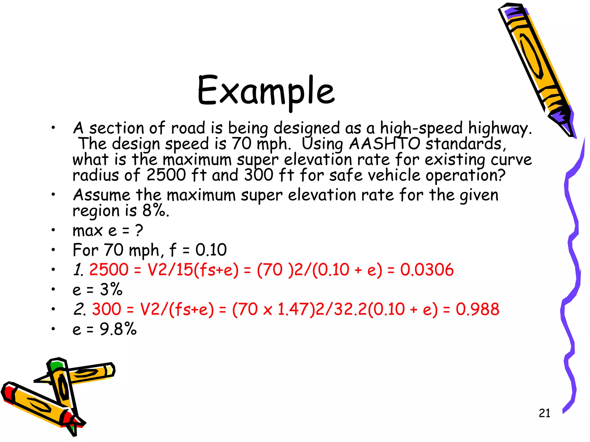 21
Example
• A section of road is being designed as a high-speed highway.
The design speed is 70 mph. Using AASHTO standards,
what is the maximum super elevation rate for existing curve
radius of 2500 ft and 300 ft for safe vehicle operation?
• Assume the maximum super elevation rate for the given
region is 8%.
• max e = ?
• For 70 mph, f = 0.10
• 1. 2500 = V2/15(fs+e) = (70 )2/(0.10 + e) = 0.0306
• e = 3%
• 2. 300 = V2/(fs+e) = (70 x 1.47)2/32.2(0.10 + e) = 0.988
• e = 9.8%
 