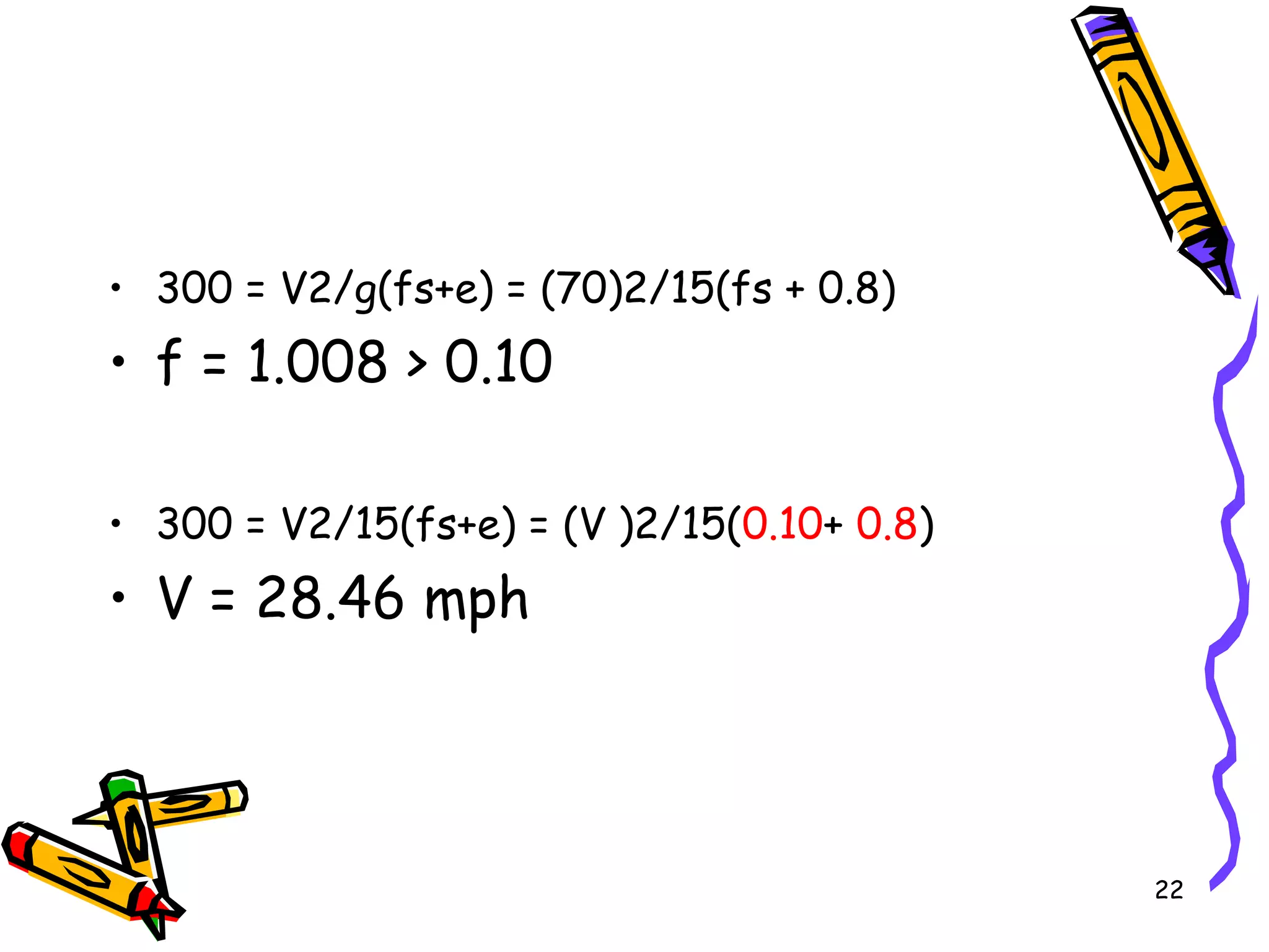 • 300 = V2/g(fs+e) = (70)2/15(fs + 0.8)
• f = 1.008 > 0.10
• 300 = V2/15(fs+e) = (V )2/15(0.10+ 0.8)
• V = 28.46 mph
22
 