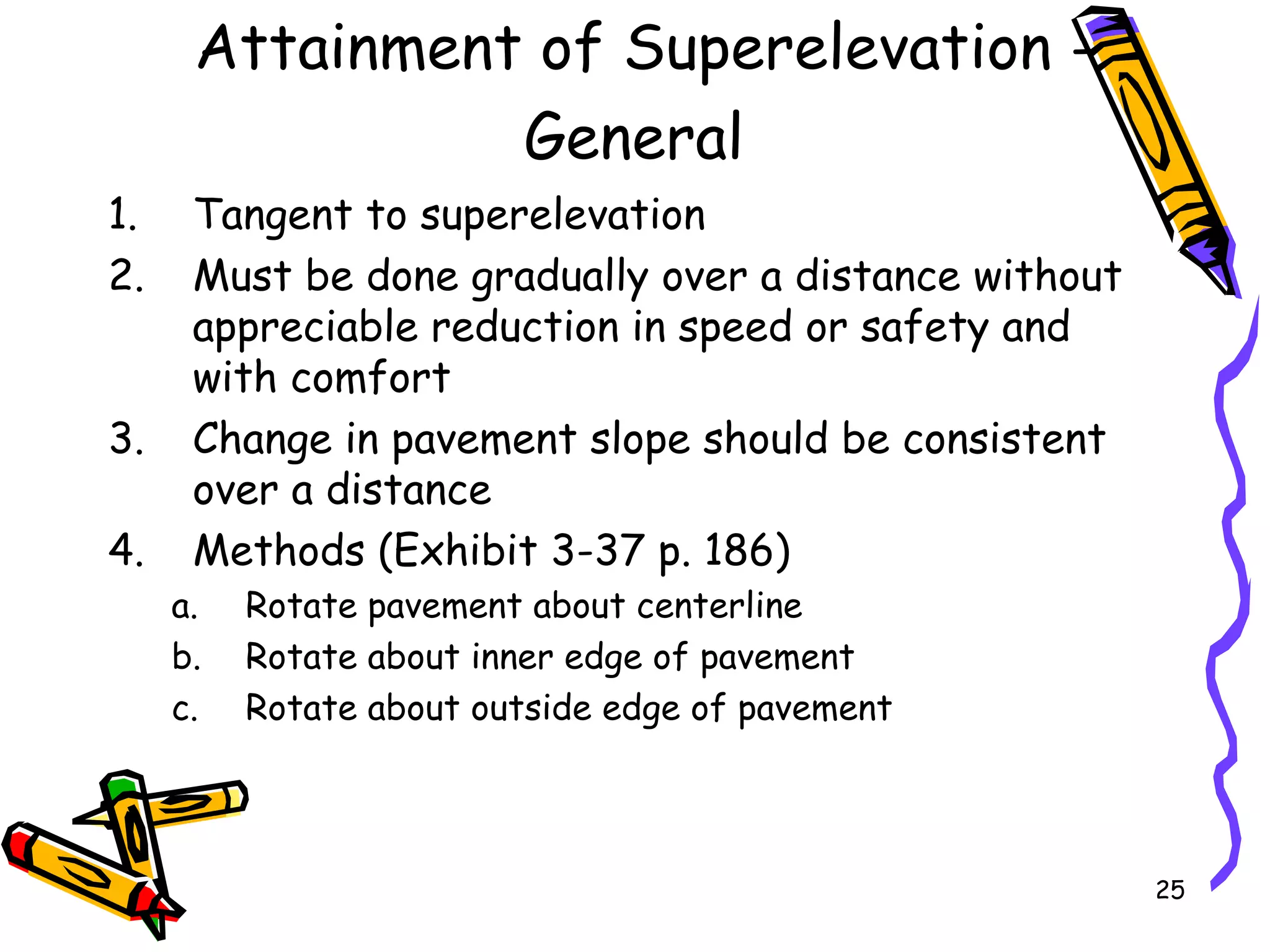 25
Attainment of Superelevation -
General
1. Tangent to superelevation
2. Must be done gradually over a distance without
appreciable reduction in speed or safety and
with comfort
3. Change in pavement slope should be consistent
over a distance
4. Methods (Exhibit 3-37 p. 186)
a. Rotate pavement about centerline
b. Rotate about inner edge of pavement
c. Rotate about outside edge of pavement
 