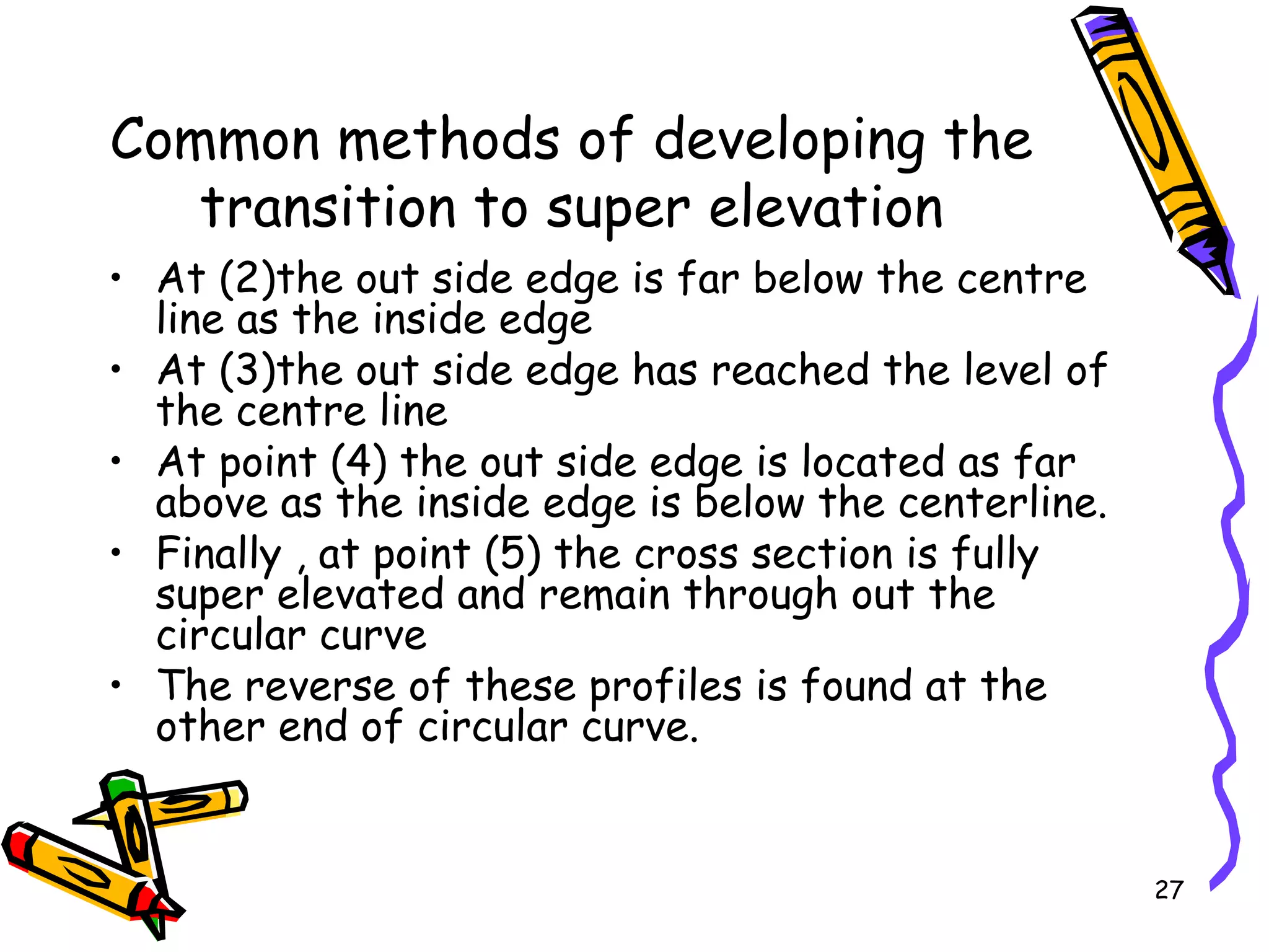27
Common methods of developing the
transition to super elevation
• At (2)the out side edge is far below the centre
line as the inside edge
• At (3)the out side edge has reached the level of
the centre line
• At point (4) the out side edge is located as far
above as the inside edge is below the centerline.
• Finally , at point (5) the cross section is fully
super elevated and remain through out the
circular curve
• The reverse of these profiles is found at the
other end of circular curve.
 