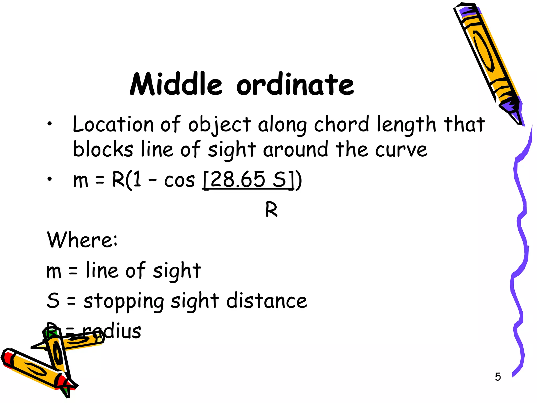 5
Middle ordinate
• Location of object along chord length that
blocks line of sight around the curve
• m = R(1 – cos [28.65 S])
R
Where:
m = line of sight
S = stopping sight distance
R = radius
 