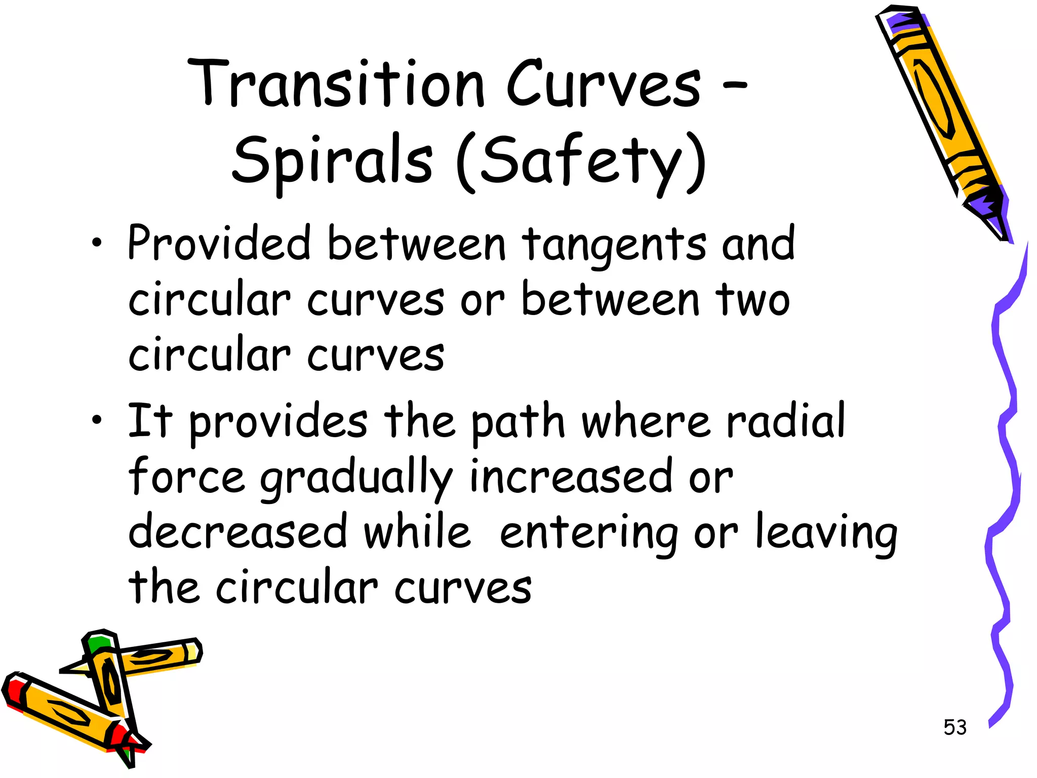 53
Transition Curves –
Spirals (Safety)
• Provided between tangents and
circular curves or between two
circular curves
• It provides the path where radial
force gradually increased or
decreased while entering or leaving
the circular curves
 