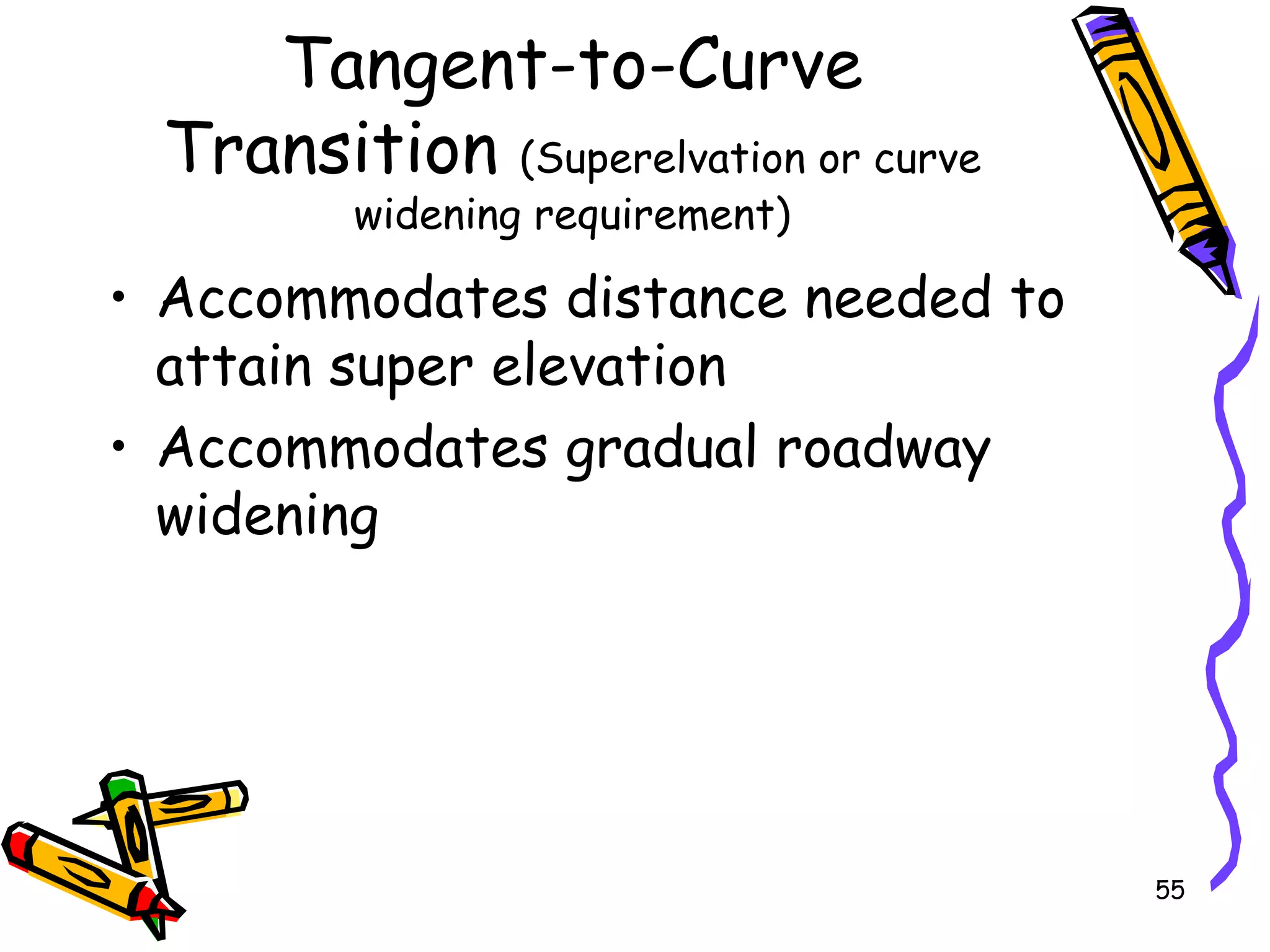 55
Tangent-to-Curve
Transition (Superelvation or curve
widening requirement)
• Accommodates distance needed to
attain super elevation
• Accommodates gradual roadway
widening
 