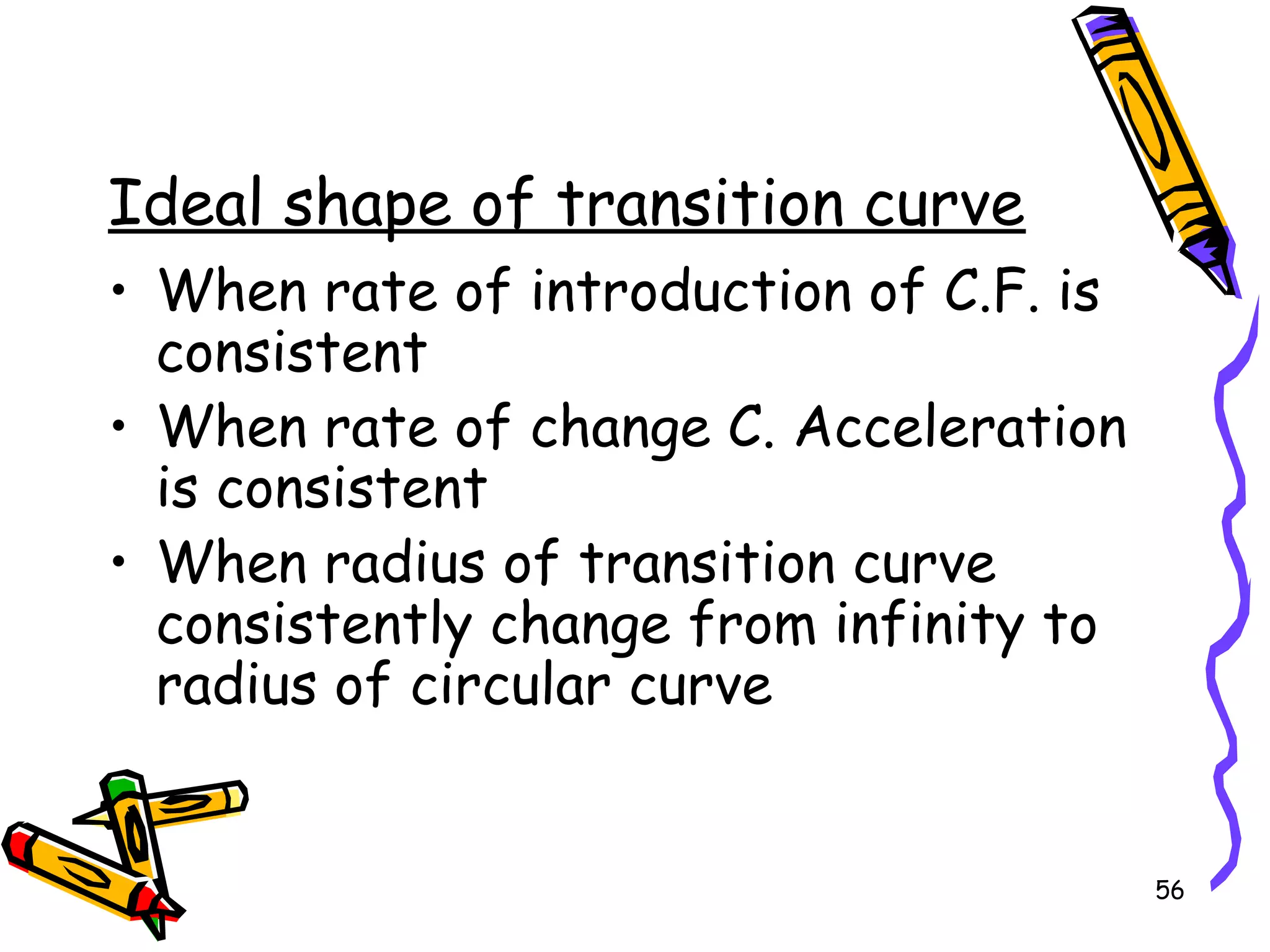 56
Ideal shape of transition curve
• When rate of introduction of C.F. is
consistent
• When rate of change C. Acceleration
is consistent
• When radius of transition curve
consistently change from infinity to
radius of circular curve
 