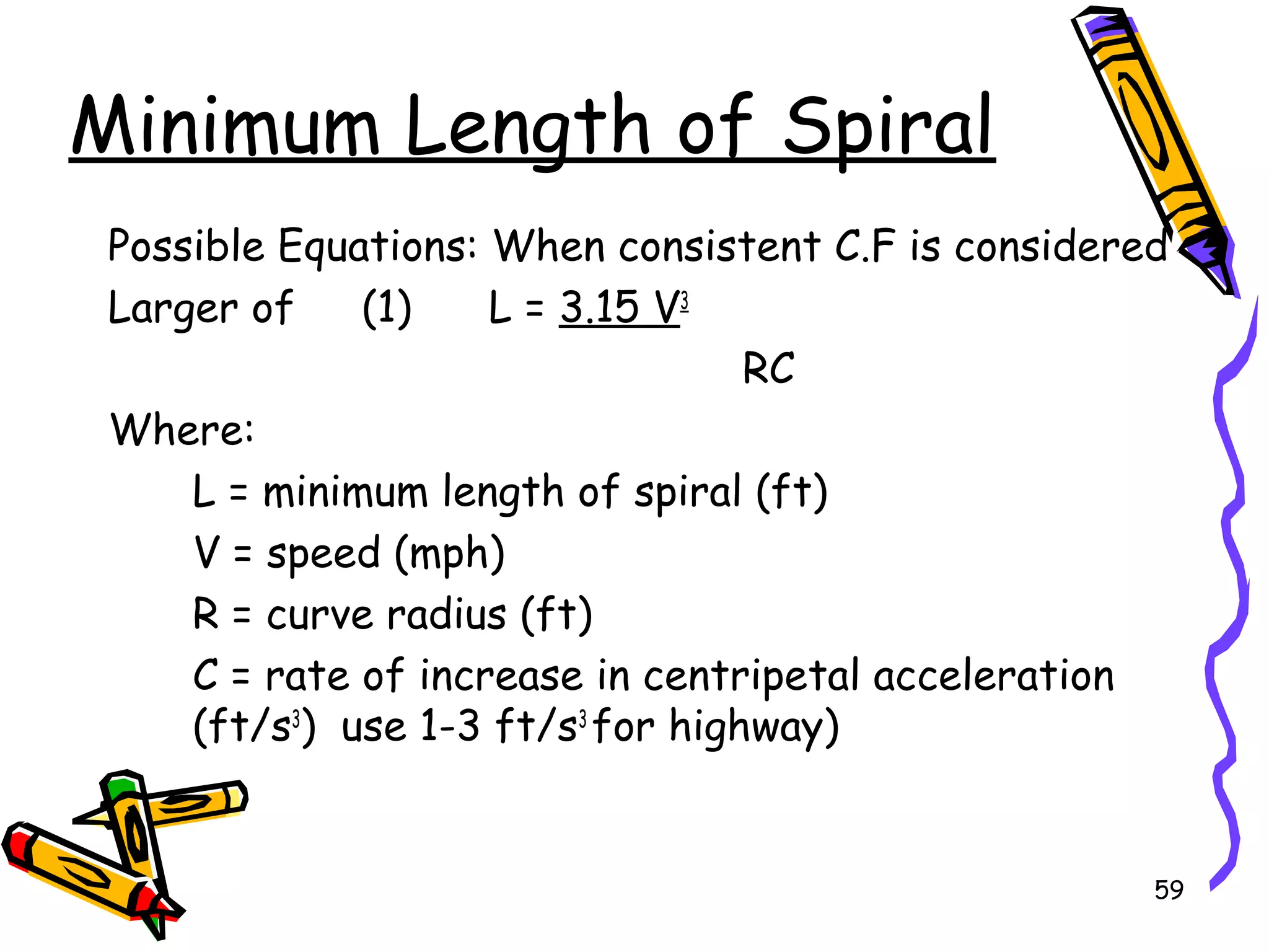 59
Minimum Length of Spiral
Possible Equations: When consistent C.F is considered
Larger of (1) L = 3.15 V3
RC
Where:
L = minimum length of spiral (ft)
V = speed (mph)
R = curve radius (ft)
C = rate of increase in centripetal acceleration
(ft/s3
) use 1-3 ft/s3
for highway)
 