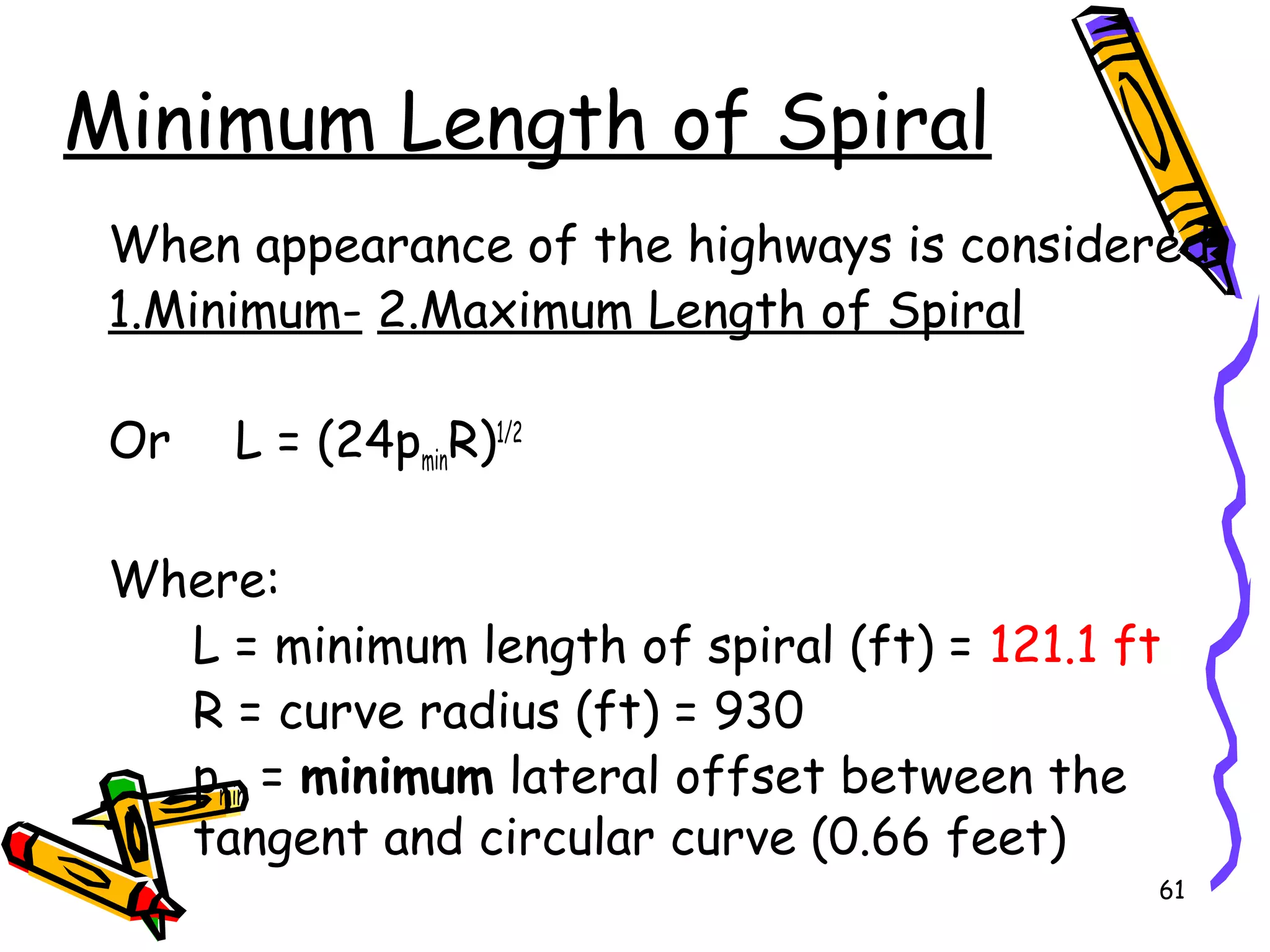 61
Minimum Length of Spiral
When appearance of the highways is considered
1.Minimum- 2.Maximum Length of Spiral
Or L = (24pminR)1/2
Where:
L = minimum length of spiral (ft) = 121.1 ft
R = curve radius (ft) = 930
pmin = minimum lateral offset between the
tangent and circular curve (0.66 feet)
 