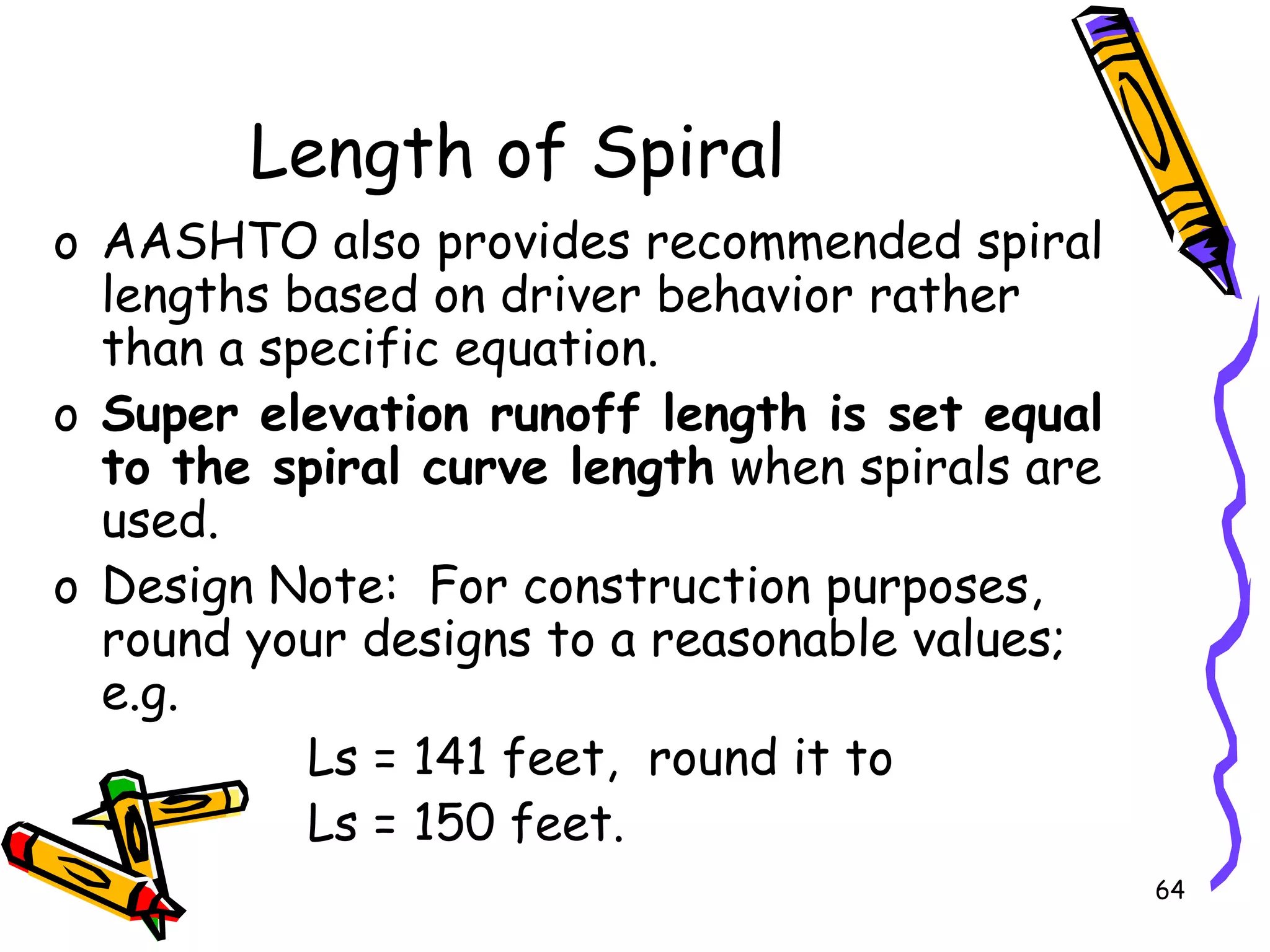 64
Length of Spiral
o AASHTO also provides recommended spiral
lengths based on driver behavior rather
than a specific equation.
o Super elevation runoff length is set equal
to the spiral curve length when spirals are
used.
o Design Note: For construction purposes,
round your designs to a reasonable values;
e.g.
Ls = 141 feet, round it to
Ls = 150 feet.
 