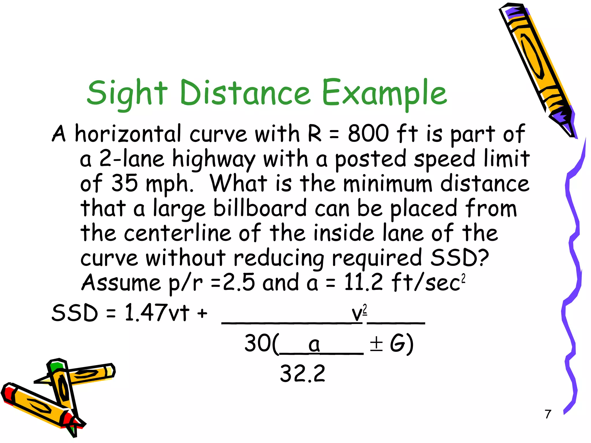 7
Sight Distance Example
A horizontal curve with R = 800 ft is part of
a 2-lane highway with a posted speed limit
of 35 mph. What is the minimum distance
that a large billboard can be placed from
the centerline of the inside lane of the
curve without reducing required SSD?
Assume p/r =2.5 and a = 11.2 ft/sec2
SSD = 1.47vt + _________v2
____
30(__a___ ± G)
32.2
 