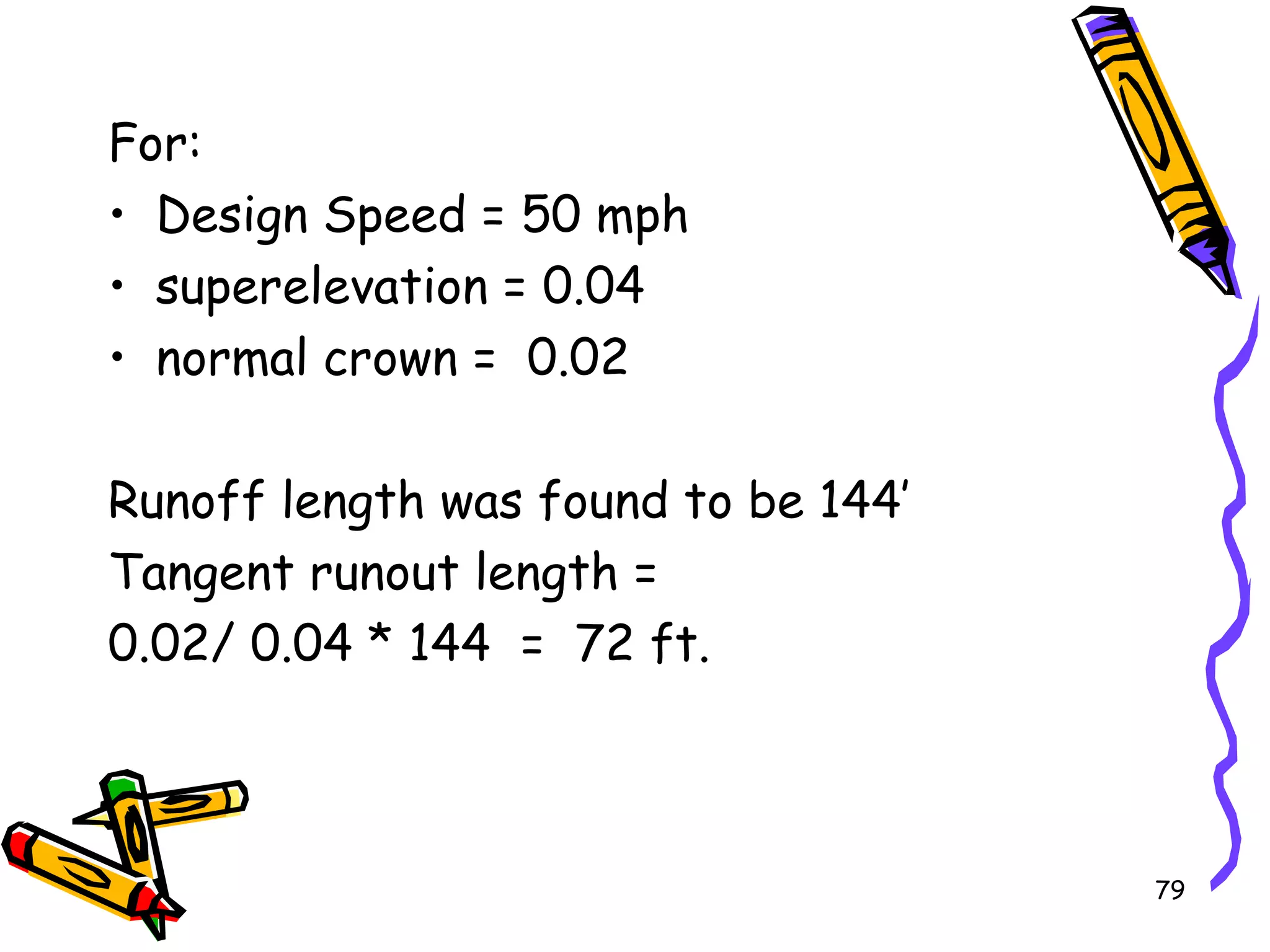 79
For:
• Design Speed = 50 mph
• superelevation = 0.04
• normal crown = 0.02
Runoff length was found to be 144’
Tangent runout length =
0.02/ 0.04 * 144 = 72 ft.
 