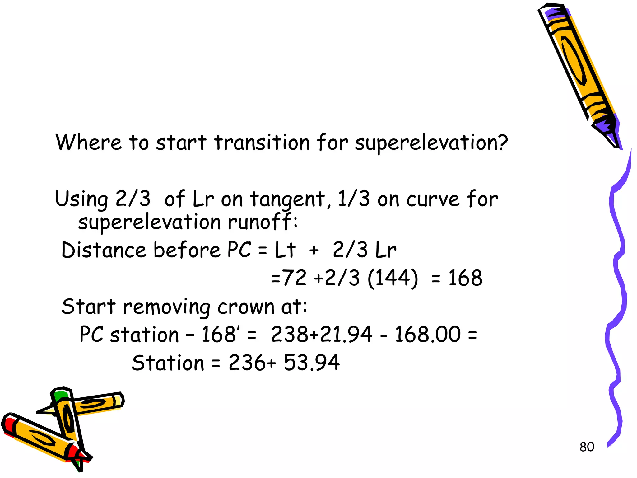 80
Where to start transition for superelevation?
Using 2/3 of Lr on tangent, 1/3 on curve for
superelevation runoff:
Distance before PC = Lt + 2/3 Lr
=72 +2/3 (144) = 168
Start removing crown at:
PC station – 168’ = 238+21.94 - 168.00 =
Station = 236+ 53.94
 