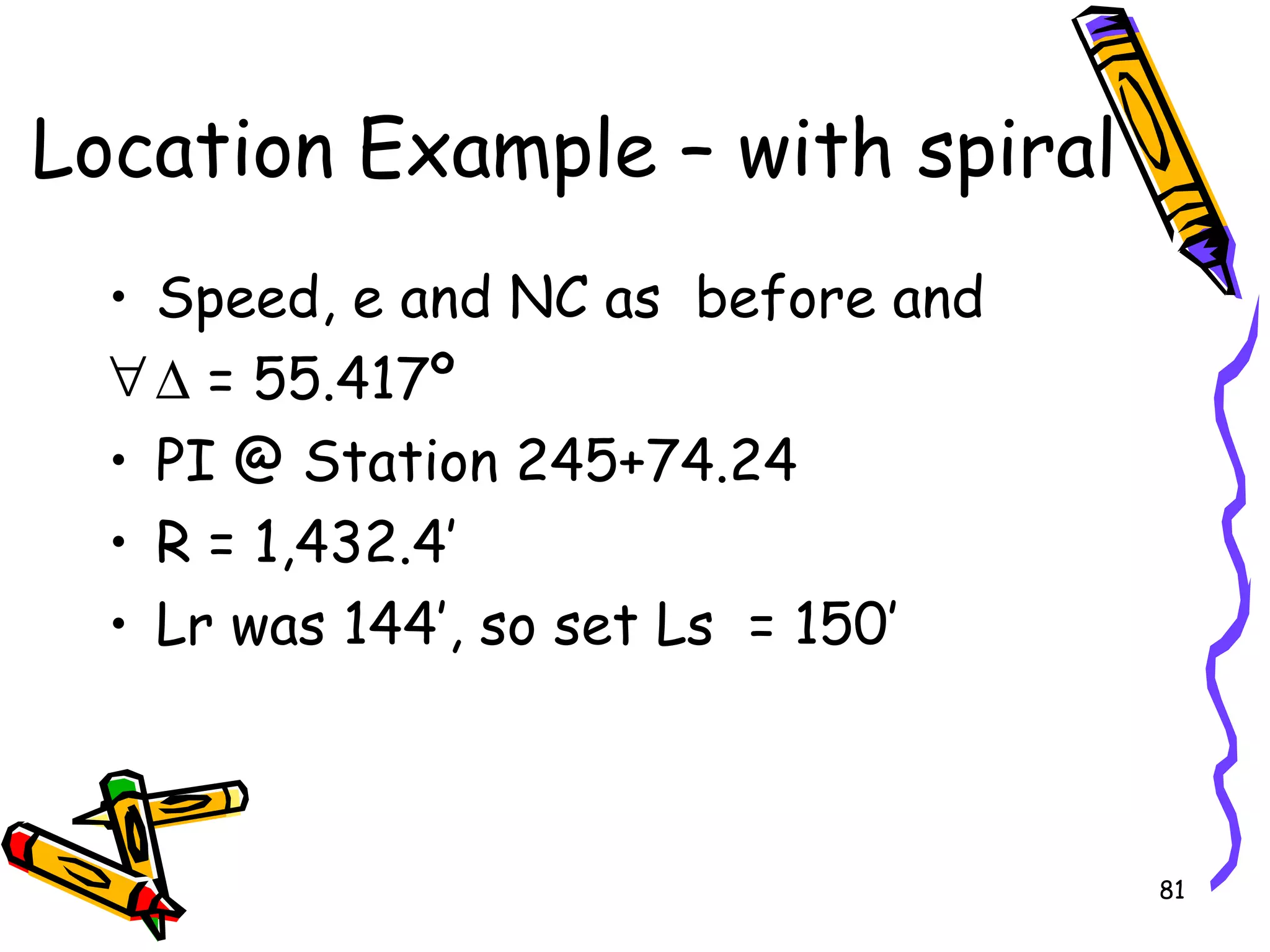 81
Location Example – with spiral
• Speed, e and NC as before and
∀∆ = 55.417º
• PI @ Station 245+74.24
• R = 1,432.4’
• Lr was 144’, so set Ls = 150’
 