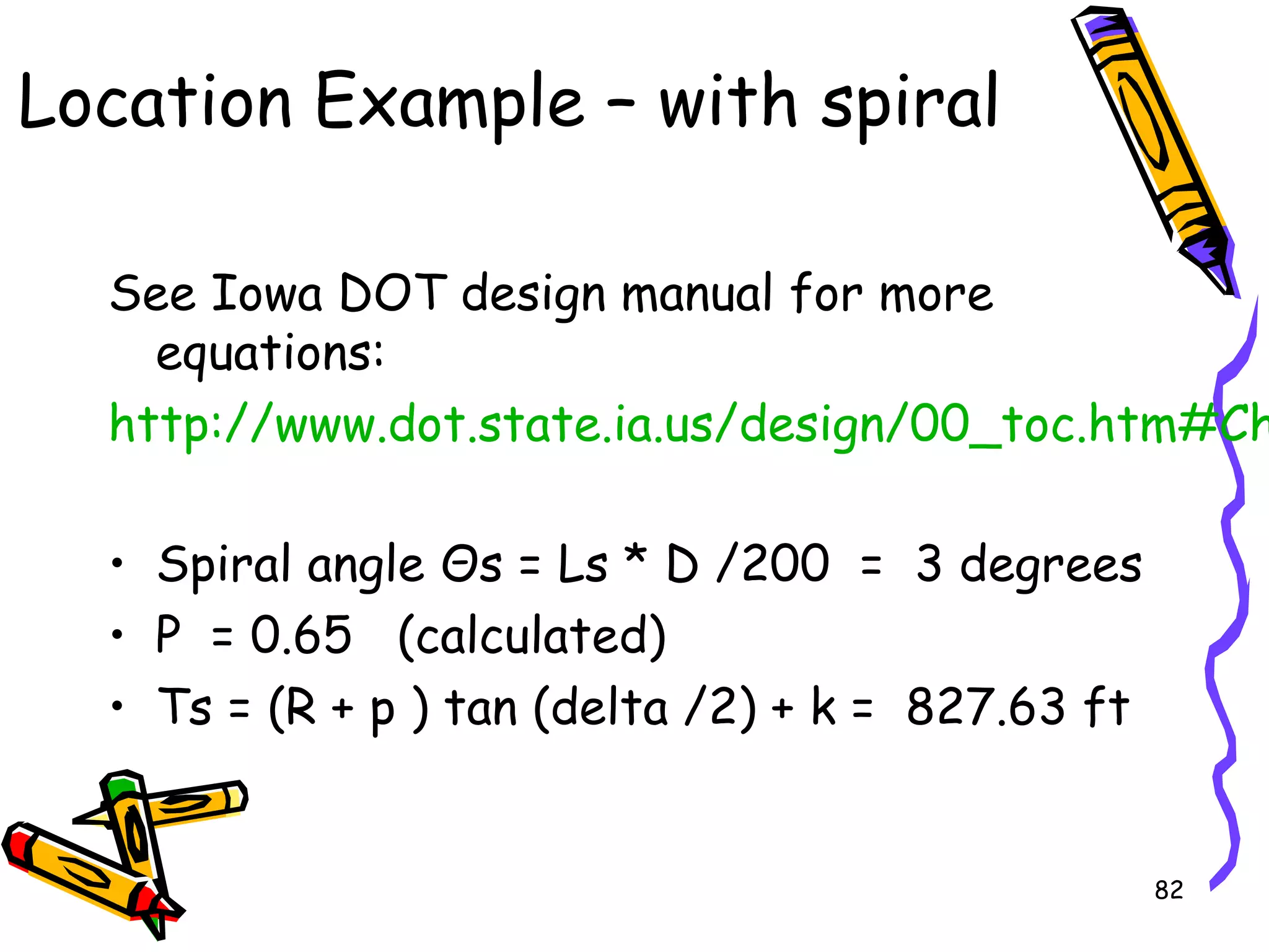 82
Location Example – with spiral
See Iowa DOT design manual for more
equations:
http://www.dot.state.ia.us/design/00_toc.htm#Ch
• Spiral angle Θs = Ls * D /200 = 3 degrees
• P = 0.65 (calculated)
• Ts = (R + p ) tan (delta /2) + k = 827.63 ft
 